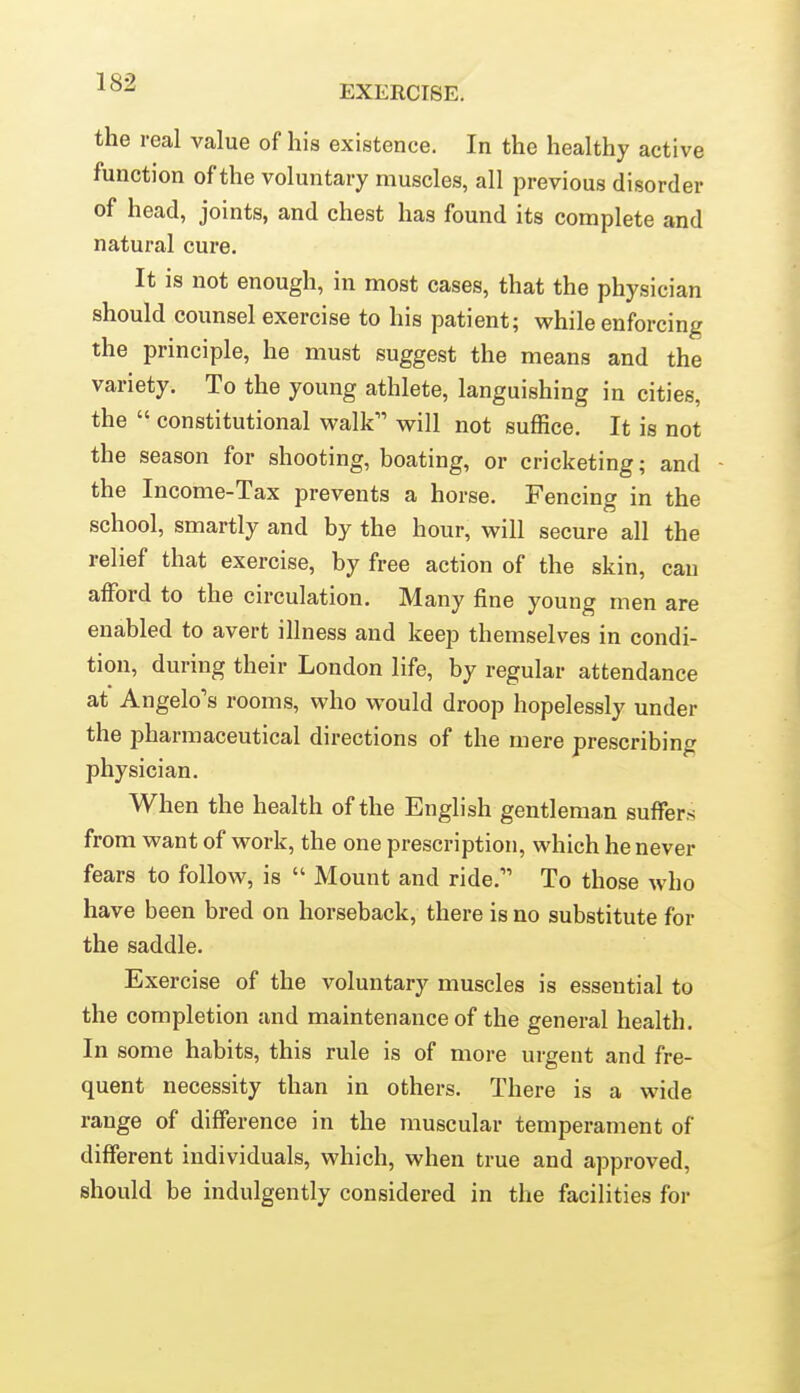 EXERCISE. the real value of his existence. In the healthy active function of the voluntary muscles, all previous disorder of head, joints, and chest has found its complete and natural cure. It is not enough, in most cases, that the physician should counsel exercise to his patient; while enforcing the principle, he must suggest the means and the variety. To the young athlete, languishing in cities, the  constitutional walk will not suffice. It is not the season for shooting, boating, or cricketing; and - the Income-Tax prevents a horse. Fencing in the school, smartly and by the hour, will secure all the relief that exercise, by free action of the skin, can afford to the circulation. Many fine young men are enabled to avert illness and keep themselves in condi- tion, during their London life, by regular attendance at Angelo's rooms, who would droop hopelessly under the pharmaceutical directions of the mere prescribing physician. When the health of the English gentleman suffers from want of work, the one prescription, which he never fears to follow, is  Mount and ride. To those who have been bred on horseback, there is no substitute for the saddle. Exercise of the voluntary muscles is essential to the completion and maintenance of the general health. In some habits, this rule is of more urgent and fre- quent necessity than in others. There is a wide range of difference in the muscular temperament of different individuals, which, when true and approved, should be indulgently considered in the facilities for