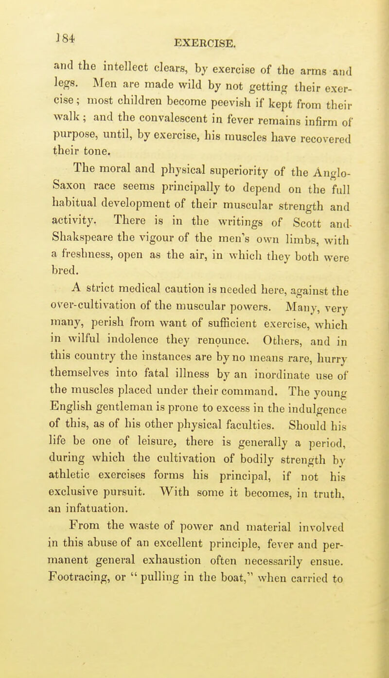 EXERCISE. and the intellect clears, by exercise of the arms and legs. Men are made wild by not getting their exer- cise ; most children become peevish if kept from their walk; and the convalescent in fever remains infirm of purpose, until, by exercise, his muscles have recovered their tone. The moral and physical superiority of the Anglo- Saxon race seems principally to depend on the full habitual development of their muscular strength and activity. There is in the writings of Scott and- Shakspeare the vigour of the men's own limbs, with a freshness, open as the air, in which they both were bred. A strict medical caution is needed here, against the over-cultivation of the muscular powers. Many, very many, perish from want of sufficient exercise, which in wilful indolence they renounce. Others, and in this country the instances are by no means rare, hurry themselves into fatal illness by an inordinate use of the muscles placed under their command. The young English gentleman is prone to excess in the indulgence of this, as of his other physical faculties. Should his life be one of leisure, there is generally a period, during which the cultivation of bodily strength by athletic exercises forms his principal, if not his exclusive pursuit. With some it becomes, in truth, an infatuation. From the waste of power and material involved in this abuse of an excellent principle, fever and per- manent general exhaustion often necessarily ensue. Footracing, or  pulling in the boat, when carried to