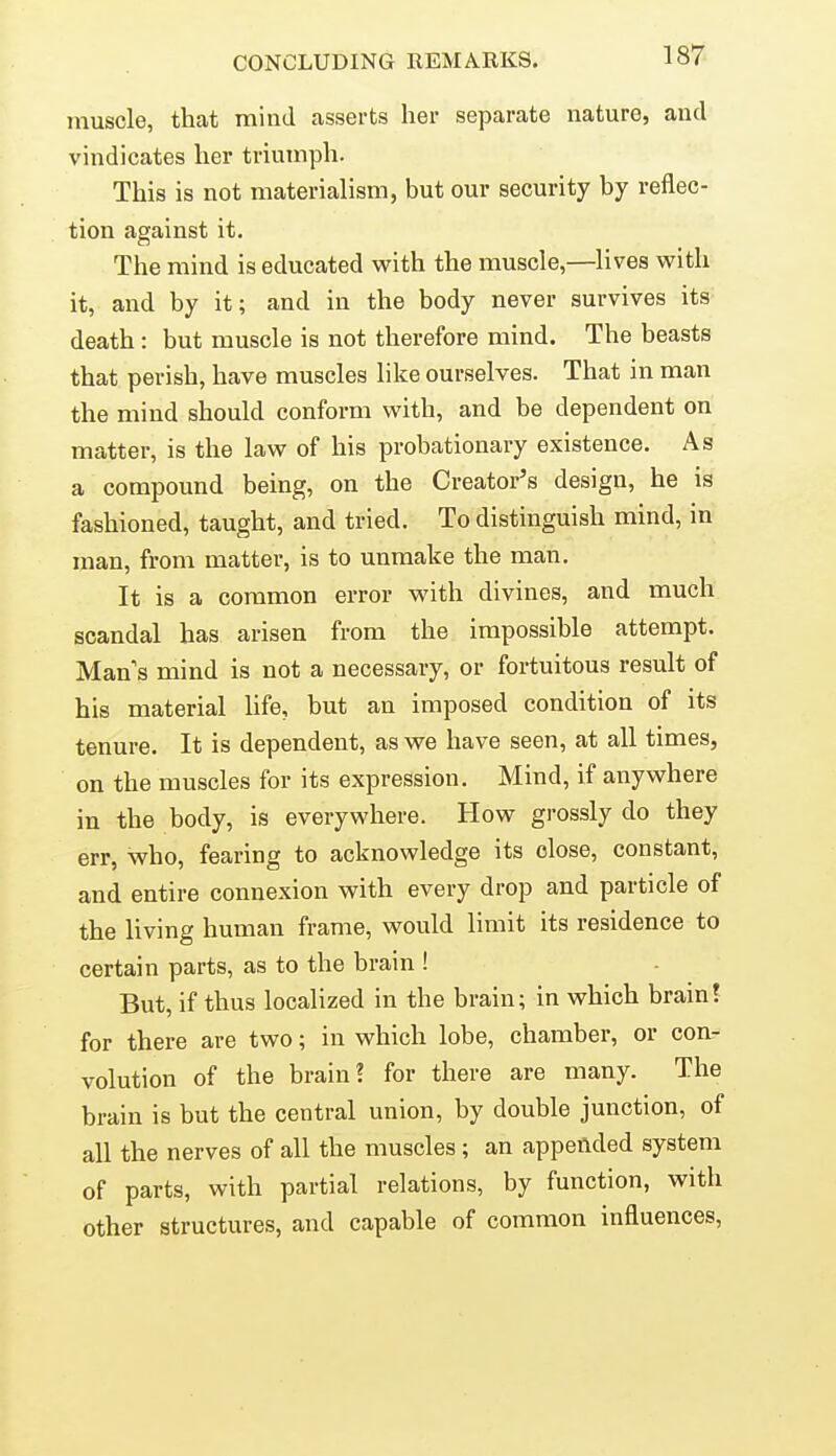 muscle, that mind asserts her separate nature, and vindicates her triumph. This is not materialism, but our security by reflec- tion against it. The mind is educated with the muscle,—lives with it, and by it; and in the body never survives its death : but muscle is not therefore mind. The beasts that perish, have muscles like ourselves. That in man the mind should conform with, and be dependent on matter, is the law of his probationary existence. As a compound being, on the Creator's design, he is fashioned, taught, and tried. To distinguish mind, in man, from matter, is to unmake the man. It is a common error with divines, and much scandal has arisen from the impossible attempt. Man's mind is not a necessary, or fortuitous result of his material life, but an imposed condition of its tenure. It is dependent, as we have seen, at all times, on the muscles for its expression. Mind, if anywhere in the body, is everywhere. How grossly do they err, who, fearing to acknowledge its close, constant, and entire connexion with every drop and particle of the living human frame, would limit its residence to certain parts, as to the brain ! But, if thus localized in the brain; in which brain! for there are two; in which lobe, chamber, or con- volution of the brain? for there are many. The brain is but the central union, by double junction, of all the nerves of all the muscles ; an appended system of parts, with partial relations, by function, with other structures, and capable of common influences.