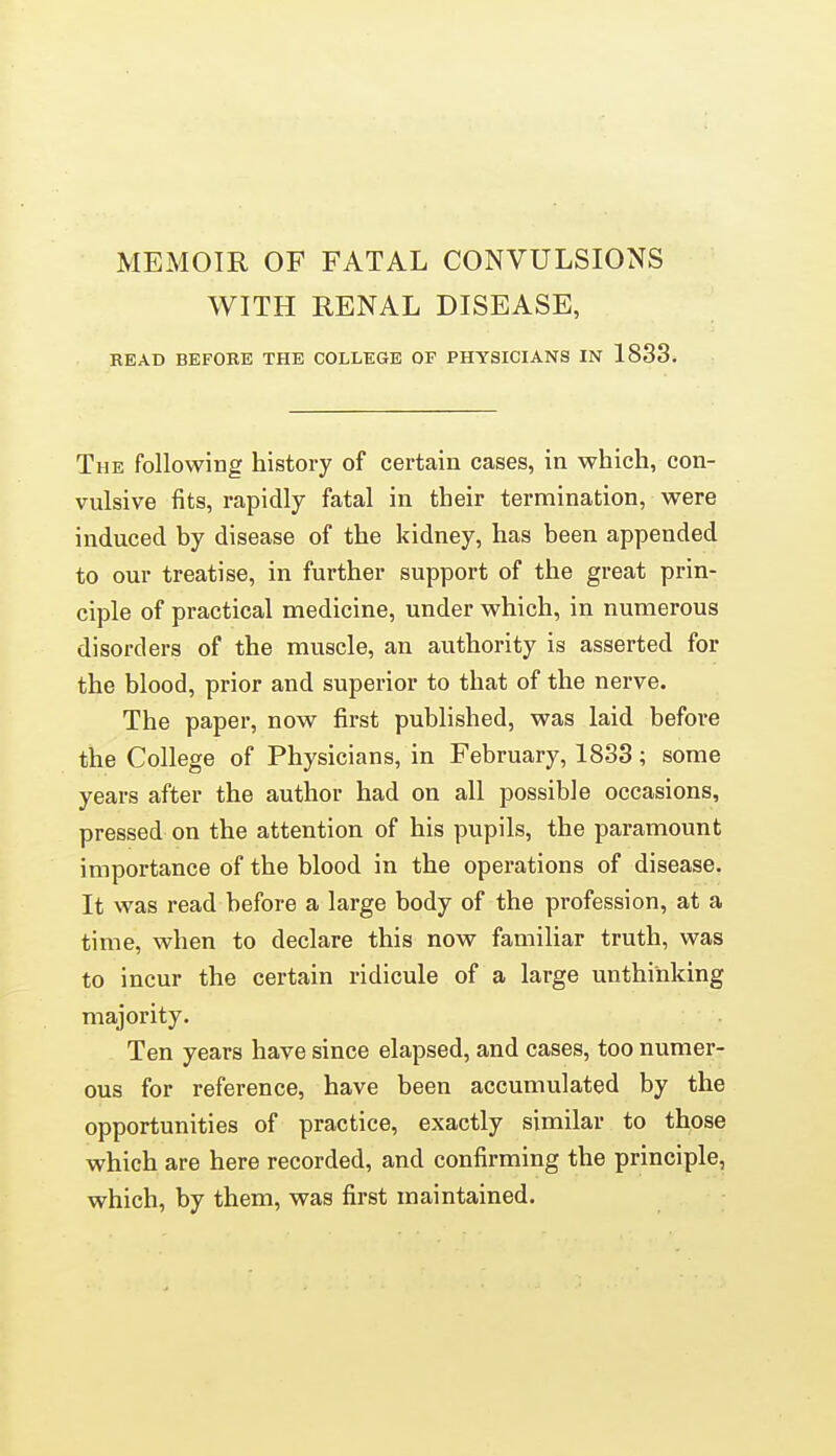 MEMOIR OF FATAL CONVULSIONS WITH RENAL DISEASE, READ BEFOBE THE COLLEGE OF PHYSICIANS IN 1833. The following history of certain cases, in which, con- vulsive fits, rapidly fatal in their termination, were induced by disease of the kidney, has been appended to our treatise, in further support of the great prin- ciple of practical medicine, under which, in numerous disorders of the muscle, an authority is asserted for the blood, prior and superior to that of the nerve. The paper, now first published, was laid before the College of Physicians, in February, 1833; some years after the author had on all possible occasions, pressed on the attention of his pupils, the paramount importance of the blood in the operations of disease. It was read before a large body of the profession, at a time, when to declare this now familiar truth, was to incur the certain ridicule of a large unthinking majority. Ten years have since elapsed, and cases, too numer- ous for reference, have been accumulated by the opportunities of practice, exactly similar to those which are here recorded, and confirming the principle, which, by them, was first maintained.