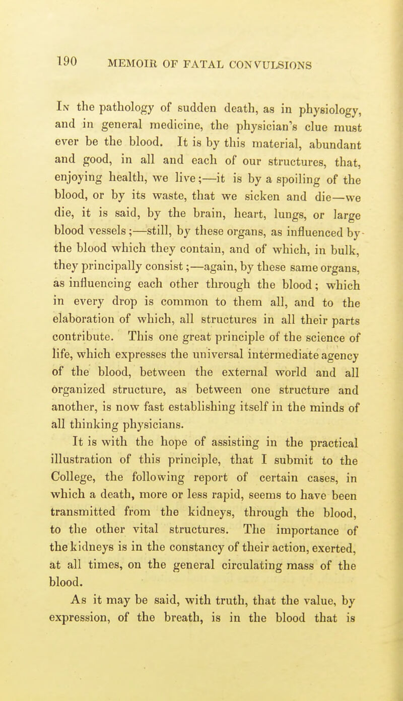 In the pathology of sudden death, as in physiology, and in general medicine, the physician's clue must ever be the blood. It is by this material, abundant and good, in all and each of our structures, that, enjoying health, we live;—it is by a spoiling of the blood, or by its waste, that we sicken and die—we die, it is said, by the brain, heart, lungs, or large blood vessels;—still, by these organs, as influenced by the blood which they contain, and of which, in bulk, they principally consist;—again, by these same organs, as influencing each other through the blood; which in every drop is common to them all, and to the elaboration of which, all structures in all their parts contribute. This one great principle of the science of life, which expresses the universal intermediate agency of the blood, between the external world and all organized structure, as between one structure and another, is now fast establishing itself in the minds of all thinking physicians. It is with the hope of assisting in the practical illustration of this principle, that I submit to the College, the following report of certain cases, in which a death, more or less rapid, seems to have been transmitted from the kidneys, through the blood, to the other vital structures. The importance of the kidneys is in the constancy of their action, exerted, at all times, on the general circulating mass of the blood. As it may be said, with truth, that the value, by expression, of the breath, is in the blood that is