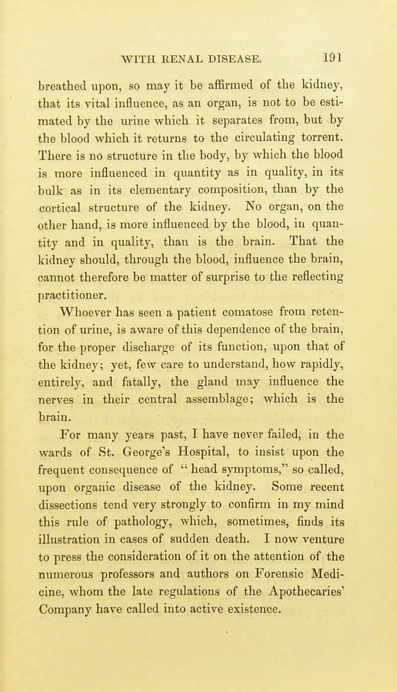 breathed upon, so may it be affirmed of the kidney, that its vital influence, as an organ, is not to be esti- mated by the urine which it separates from, but by the blood which it returns to the circulating torrent. There is no structure in the body, by which the blood is more influenced in quantity as in quality, in its bulk as in its elementary composition, than by the cortical structure of the kidney. No organ, on the other hand, is more influenced by the blood, in quan- tity and in quality, than is the brain. That the kidney should, through the blood, influence the brain, cannot therefore be matter of surprise to the reflecting practitioner. Whoever has seen a patient comatose from reten- tion of urine, is aware of this dependence of the brain, for the proper discharge of its function, upon that of the kidney; yet, few care to understand, how rapidly, entirely, and fatally, the gland may influence the nerves in their central assemblage; which is the brain. For many years past, I have never failed, in the wards of St. George's Hospital, to insist upon the frequent consequence of  head symptoms, so called, upon organic disease of the kidney. Some recent dissections tend very strongly to confirm in my mind this rule of pathology, which, sometimes, finds its illustration in cases of sudden death. I now venture to press the consideration of it on the attention of the numerous professors and authors on Forensic Medi- cine, whom the late regulations of the Apothecaries* Company have called into active existence.