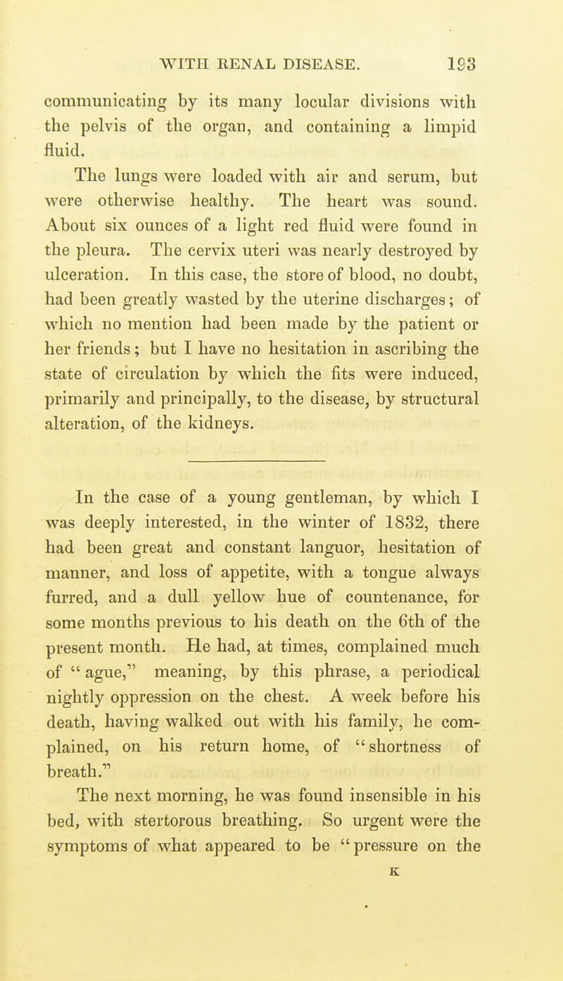 communicating by its many loculai- divisions with the pelvis of the organ, and containing a limpid fluid. The lungs vv^ere loaded with air and serum, but M'ere otherwise healthy. The heart was sound. About six ounces of a light red fluid were found in the pleura. The cervix uteri was nearly destroyed by ulceration. In this case, the store of blood, no doubt, had been greatly wasted by the uterine discharges; of which no mention had been made by the patient or her friends; but I have no hesitation in ascribing the state of circulation by which the fits were induced, primarily and principally, to the disease, by structural alteration, of the kidneys. In the case of a young gentleman, by which I was deeply interested, in the winter of 1832, there had been great and constant languor, hesitation of manner, and loss of appetite, with a tongue always furred, and a dull yellow hue of countenance, for some months previous to his death on the 6th of the present month. He had, at times, complained much of  ague, meaning, by this phrase, a periodical nightly oppression on the chest. A week before his death, having walked out with his family, he com- plained, on his return home, of shortness of breath. The next morning, he was found insensible in his bed, with stertorous breathing. So urgent were the symptoms of what appeared to be  pressure on the K