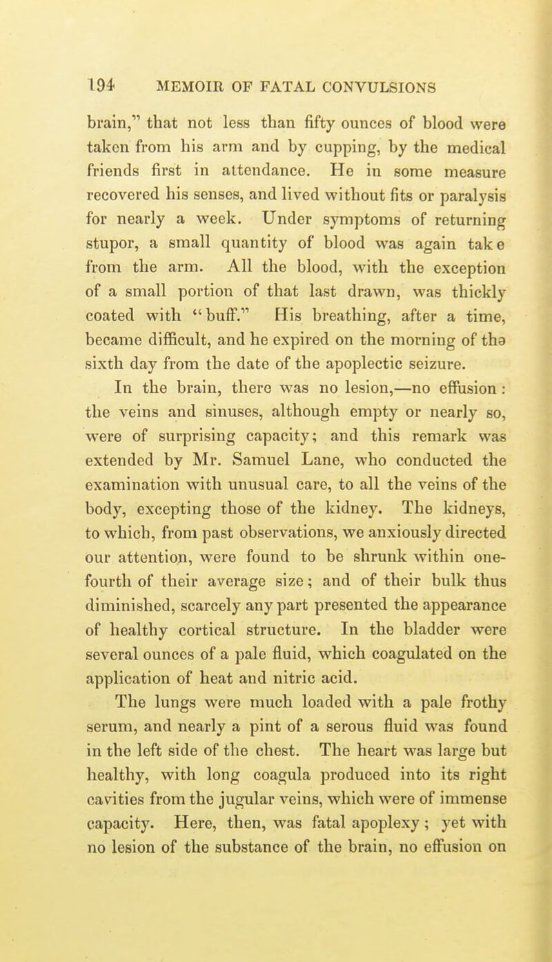 brain, that not less than fifty ounces of blood were taken from his arm and by cupping, by the medical friends first in attendance. He in some measure recovered his senses, and lived without fits or paralysis for nearly a week. Under symptoms of returning stupor, a small quantity of blood was again take from the arm. All the blood, with the exception of a small portion of that last drawn, was thickly coated with  buff. His breathing, after a time, became difficult, and he expired on the morning of tha sixth day from the date of the apoplectic seizure. In the brain, there was no lesion,—no effusion: the veins and sinuses, although empty or nearly so, were of surprising capacity; and this remark was extended by Mr. Samuel Lane, who conducted the examination with unusual care, to all the veins of the body, excepting those of the kidney. The kidneys, to which, from past observations, we anxiously directed our attention, were found to be shrunk within one- fourth of their average size; and of their bulk thus diminished, scarcely any part presented the appearance of healthy cortical structure. In the bladder were several ounces of a pale fluid, which coagulated on the application of heat and nitric acid. The lungs were much loaded with a pale frothy serum, and nearly a pint of a serous fluid was found in the left side of the chest. The heart was large but healthy, with long coagula produced into its right cavities from the jugular veins, which were of immense capacity. Here, then, was fatal apoplexy ; yet with no lesion of the substance of the brain, no effusion on