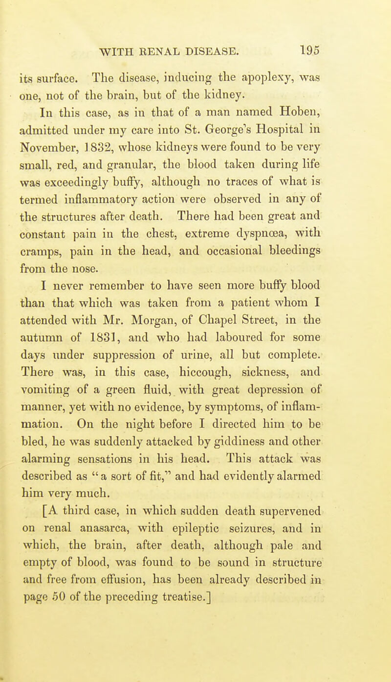 its surface. The disease, inducing the apoplexy, was one, not of the brain, but of the kidney. In this case, as in that of a man named Hoben, admitted under my care into St. George's Hospital in November, ] 832, whose kidneys were found to be very small, red, and granular, the blood taken during life was exceedingly huffy, although no traces of what is termed inflammatory action were observed in any of the structures after death. There had been great and constant pain in the chest, extreme dyspnoea, with cramps, pain in the head, and occasional bleedings from the nose. I never remember to have seen more huffy blood than that which was taken from a patient whom I attended with Mr. Morgan, of Chapel Street, in the autumn of 1831, and who had laboured for some days under suppression of urine, all but complete. There was, in this case, hiccough, sickness, and vomiting of a green fluid, with great depression of manner, yet with no evidence, by symptoms, of inflam- mation. On the night before I directed him to be bled, he was suddenly attacked by giddiness and other alarming sensations in his head. This attack was described as  a sort of fit, and had evidently alarmed him very much. [A third case, in which sudden death supervened on renal anasarca, with epileptic seizures, and in which, the brain, after death, although pale and empty of blood, was found to be sound in structure and free from effusion, has been already described in page 50 of the preceding treatise.]