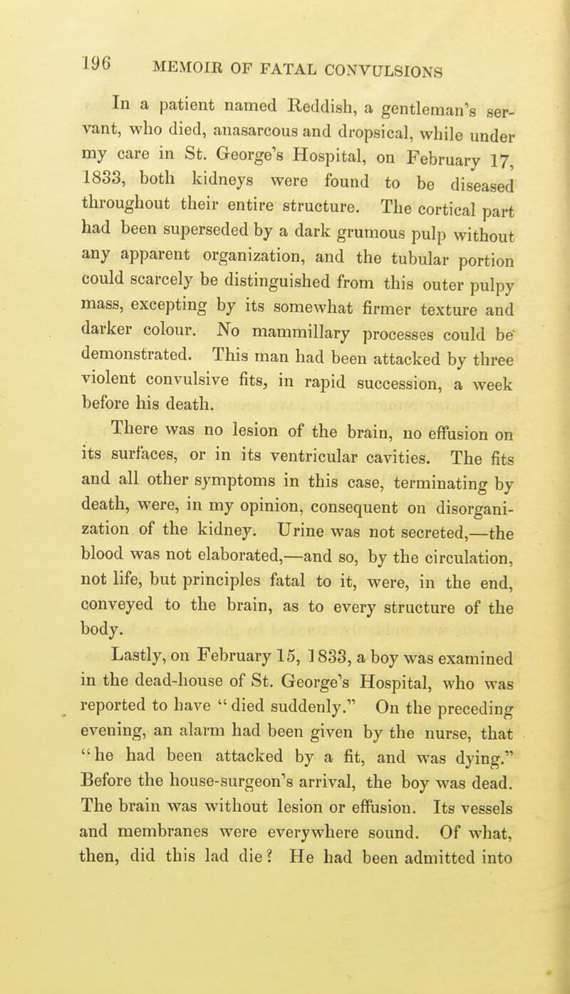 In a patient named Reddish, a gentleman's ser- vant, who died, anasarcous and dropsical, while under my care in St. George's Hospital, on February 17, 1833, both kidneys were found to be diseased throughout their entire structure. The cortical part had been superseded by a dark grumous pulp without any apparent organization, and the tubular portion could scarcely be distinguished from this outer pulpy mass, excepting by its somewhat firmer texture and darker colour. No mammillary processes could be' demonstrated. This man had been attacked by three violent convulsive fits, in rapid succession, a week before his death. There was no lesion of the brain, no effusion on its surfaces, or in its ventricular cavities. The fits and all other symptoms in this case, terminating by death, were, in my opinion, consequent on disorgani- zation of the kidney. Urine was not secreted,—the blood was not elaborated,—and so, by the circulation, not life, but principles fatal to it, were, in the end, conveyed to the brain, as to every structure of the body. Lastly, on February 15, 1833, a boy was examined in the dead-house of St. George's Hospital, who was reported to have  died suddenly. On the preceding evening, an alarm had been given by the nurse, that he had been attacked by a fit, and was dying. Before the house-surgeon's arrival, the boy was dead. The brain was without lesion or effusion. Its vessels and membranes were everywhere sound. Of what, then, did this lad die ? He had been admitted into