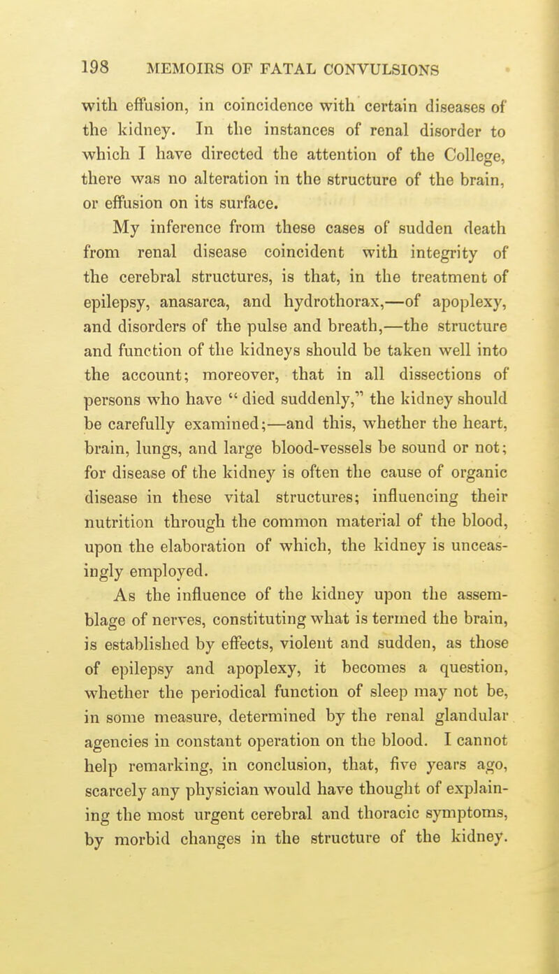 with effusion, in coincidence with certain diseases of the kidney. In the instances of renal disorder to which I have directed the attention of the College, there was no alteration in the structure of the brain, or effusion on its surface. My inference from these cases of sudden death from renal disease coincident with integrity of the cerebral structures, is that, in the treatment of epilepsy, anasarca, and hydrothorax,—of apoplexy, and disorders of the pulse and breath,—the structure and function of the kidneys should be taken well into the account; moreover, that in all dissections of persons who have  died suddenly, the kidney should be carefully examined;—and this, whether the heart, brain, lungs, and large blood-vessels be sound or not; for disease of the kidney is often the cause of organic disease in these vital structures; influencing their nutrition through the common material of the blood, upon the elaboration of which, the kidney is unceas- ingly employed. As the influence of the kidney upon the assem- blage of nerves, constituting what is termed the brain, is established by effects, violent and sudden, as those of epilepsy and apoplexy, it becomes a question, whether the periodical function of sleep may not be, in some measure, determined by the renal glandular agencies in constant operation on the blood. I cannot help remarking, in conclusion, that, five years ago, scarcely any physician would have thought of explain- ing the most urgent cerebral and thoracic symptoms, by morbid changes in the structure of the kidney.