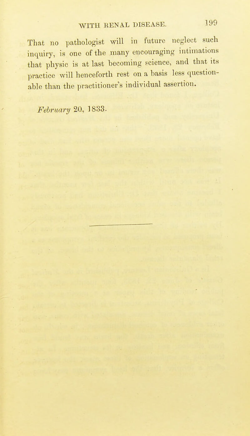 That no pathologist will in future neglect such inquiry, is one of the many encouraging intimations that physic is at last becoming science, and that its practice will henceforth rest on a basis less question- able than the practitioner's individual assertion. February 20, 1833.