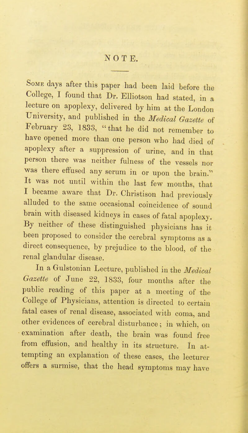 NOTE. Some days after this paper had been laid before the College, I found that Dr. Elliotson had stated, in a lecture on apoplexy, delivered by him at the London University, and published in the Medical Gazette of February 23, 1833, that he did not remember to have opened more than one person who had died of apoplexy after a suppression of urine, and in that person there was neither fulness of the vessels nor was there effused any serum in or upon the brain. It was not until within the last few months, that I became aware that Dr. Christison had previously alluded to the same occasional coincidence of sound brain with diseased kidneys in cases of fatal apoplexy. By neither of these distinguished physicians has it been proposed to consider the cerebral symptoms as a direct consequence, by prejudice to the blood, of the renal glandular disease. In a Gulstonian Lecture, published in the Medical Gazette of June 22, 1833, four months after the public reading of this paper at a meeting of the College of Physicians, attention is directed to certain fatal cases of renal disease, associated with coma, and other evidences of cerebral disturbance; in which, on examination after death, the brain was found free from effusion, and healthy in its structure. In at- tempting an explanation of these cases, the lecturer offers a surmise, that the head symptoms may have