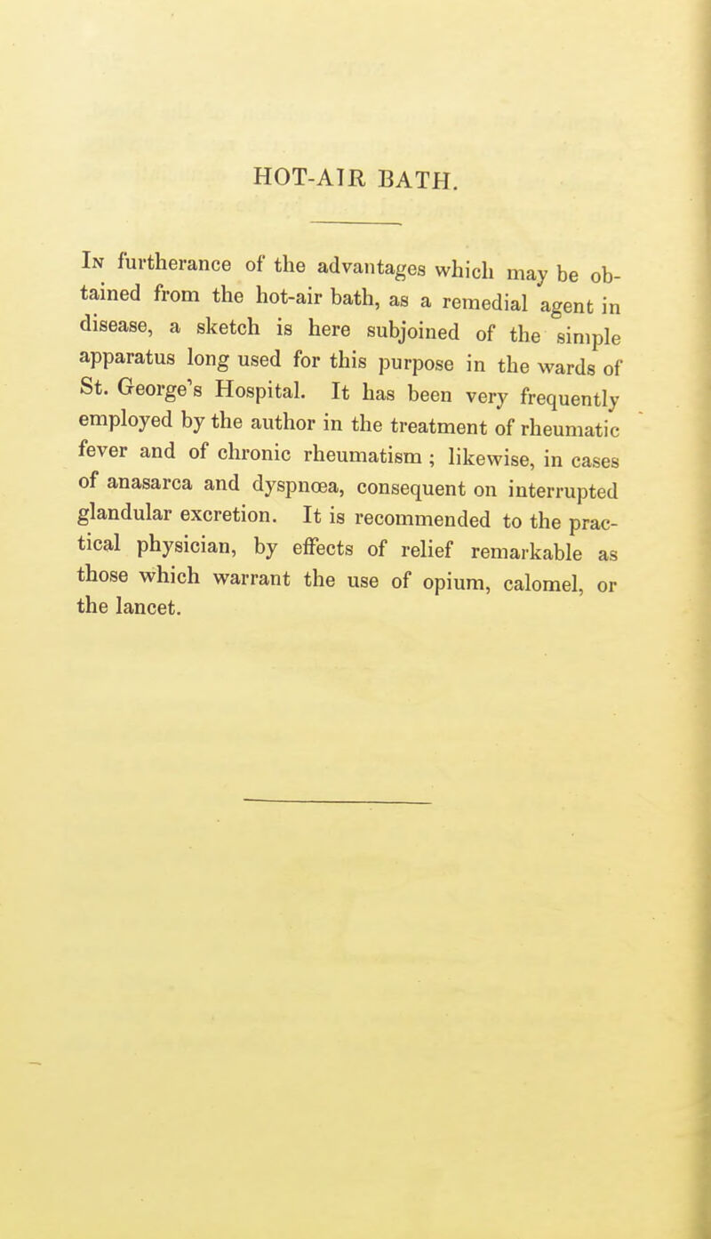 HOT-ATR BATH. In furtherance of the advantages which may be ob- tained from the hot-air bath, as a remedial agent in disease, a sketch is here subjoined of the simple apparatus long used for this purpose in the wards of St. George's Hospital. It has been very frequently employed by the author in the treatment of rheumatic fever and of chronic rheumatism; likewise, in cases of anasarca and dyspnoea, consequent on interrupted glandular excretion. It is recommended to the prac- tical physician, by effects of relief remarkable as those which warrant the use of opium, calomel, or the lancet.