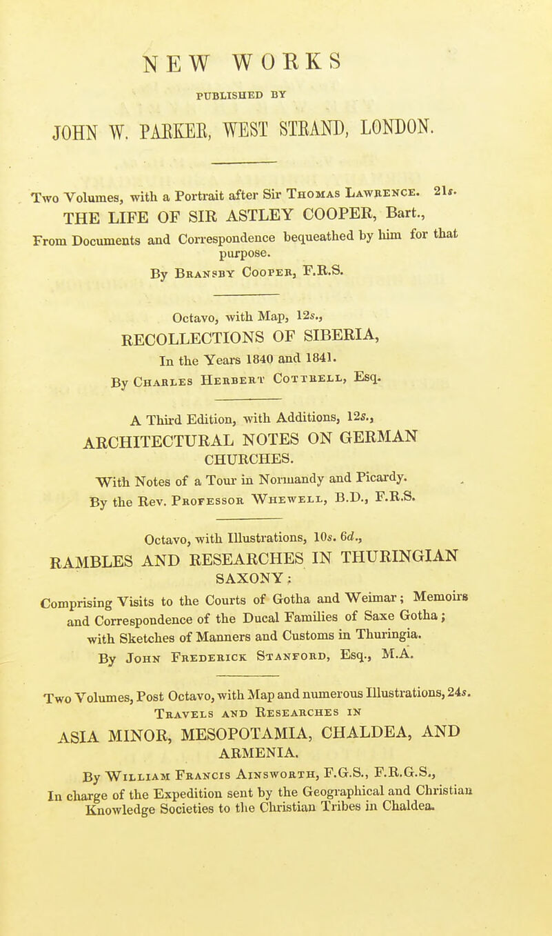 NEW WORKS PUBLISHED BY JOHN W. PAEKEE, WEST STEAND, LONDON. Two Volumes, with a Portrait after Sir Thomas Lawrence. THE LIFE OF SIR ASTLEY COOPER, Bart., From Documents and Correspondence bequeathed by liim for purpose. By Braksby CoopeBj r.R.S. Octavo, with Map, 12s., RECOLLECTIONS OF SIBERIA, In the Years 1840 and 1841. By Charles Herbert Cottrell, Esq. A Third Edition, with Additions, 12s., ARCHITECTURAL NOTES ON GERMAN CHURCHES. With Notes of a Tour in Normandy and Picardy. By the Rev. Professor Wheweli., B.D., F.R.S. Octavo, with Illustrations, 10s. 6d., RAMBLES AND RESEARCHES IN THURINGIAN SAXONY; Comprising Visits to the Courts of Gotha and Weimar; Memoiis and Correspondence of the Ducal Families of Saxe Gotha; with Sketches of Manners and Customs in Thuringia. By John Frederick Stanford, Esq., M.A. Two Volumes, Post Octavo, with Map and numerous Illustrations, 24s. Travels and Researches in ASIA MINOR, MESOPOTAMIA, CHALDEA, AND ARMENIA. By William Francis Ainsworth, F.G.S., F.R.G.S., In charge of the Expedition sent by the Geographical and Christian Knowledge Societies to the Christian Tribes in Chaldea.