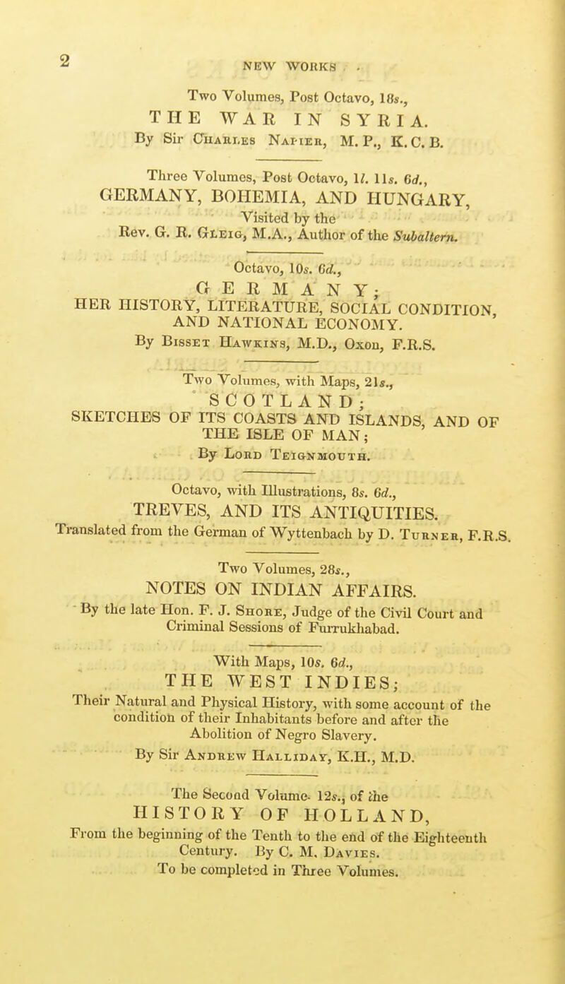 NEW WORKS Two Volumes, Post Octavo, 18»., THE WAR IN SYRIA. By Sir Cuahi.es NAi-iEa, M. P., K.C. B, Three Volumes, Post Octavo, 1/. lis, 6rf„ GERMANY, BOHEMIA, AND HUNGARY, Visited by the Rev. G. R. Gleig, M.A., Author of the Subaltern. Octavo, lOs. Gd., GERMANY; HER HISTORY, LITERATURE, SOCIAL CONDITION AND NATIONAL ECONOMY. By BissET Hawkins, M.D., Oxon, F.R.S. Two Volumes, with Maps, 21«., 'SCOTLAND; SKETCHES OF ITS COASTS AND ISLANDS, AND OF THE ISLE OF MAN; By Lord Tei&nmouth. Octavo, with Illustrations, 8s. 6d., TREVES, AND ITS ANTIQUITIES. Translated from the German of Wyttenbach by D. Turner, F.R.S. Two Volumes, 28s., NOTES ON INDIAN AFFAIRS. By the late Hon. P. J. Shore, Judge of the Civil Court and Criminal Sessions of FuiTukhabad. With Maps, 10s, 6c!., THE WEST INDIES; Their Natural and Physical History, with some account of the condition of their Inhabitants before and after the Abolition of Negro Slavery. By Sir Andrew Halliday, K.H., M.D. The Second Volume- 12s., of the HISTORY OF HOLLAND, From the beginning of the Tenth to the end of the Eighteenth Century. By C. M, Davies. To be completed in Three Volumes.