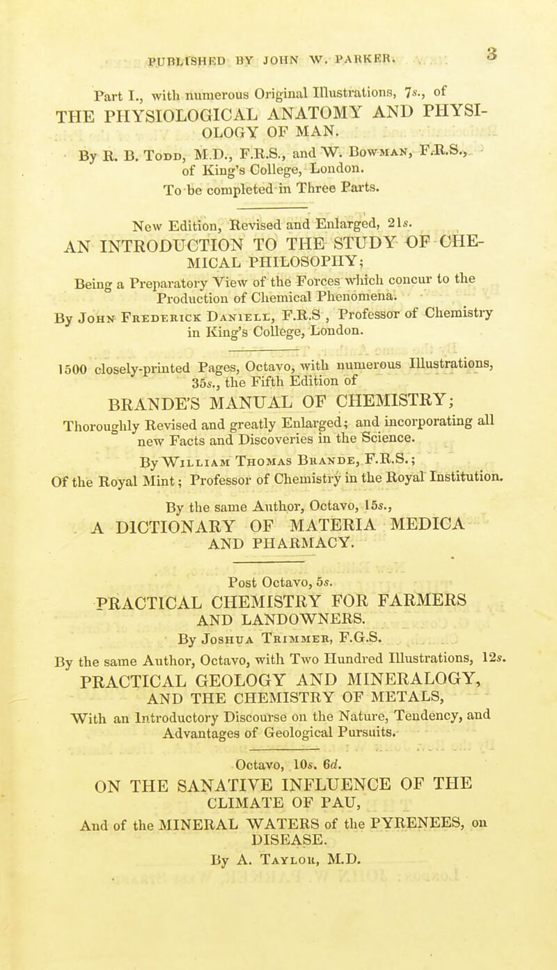 PUBtrSHRD BY JOHN W. PARKER. Part I., with numerous Original Illustrations, 7s., of THE PHYSIOLOGICAL ANATOMY AND PHYSI- OLOGY OF MAN. By R. B. Todd, M.D., P.R.S., and W. Bowman, F.-B-S^- ' of King's College, London. To be completed in Three Parts. New Edition, Revised and Enlarged, 21s. AN INTRODUCTION TO THE STUDY DF CHE- MICAL PHILOSOPHY; Being a Preparatory View of the Forces wliich concur to the Production of Chemical Phenomena. By John Frederick DANiELt, F.R.S , Professor of Chemistry in King's College, London. 1500 closely-prmted Pages, Octavo, with numerous Illustrations, 35s., the Fifth Edition of BRANDE'S MANUAL OE CHEMISTRY; Thoroughly Revised and greatly Enlarged; and incorporating all new Facts and Discoveries in the Science. By William Thomas Bhande, F.R.S.; Of the Royal Mint; Professor of Chemistry in the Royal Institution. By the same Author, Octavo, 15s., A DICTIONARY OF MATERIA MEDICA AND PHARMACY. Post Octavo, 5s. PRACTICAL CHEMISTRY FOR FARMERS AND LANDOWNERS. By Joshua Trimmer, F.G.S. By the same Author, Octavo, with Two Hundred Illustrations, 12s. PRACTICAL GEOLOGY AND MINERALOGY, AND THE CHEMISTRY OF METALS, With an Introductory Discourse on the Nature, Tendency, and Advantages of Geological Pursuits. Octavo, 10s. 6d. ON THE SANATIVE INFLUENCE OF THE CLIMATE OF PAU, And of the MINERAL WATERS of the PYRENEES, on DISEASE. By A. Taylor, M.D.