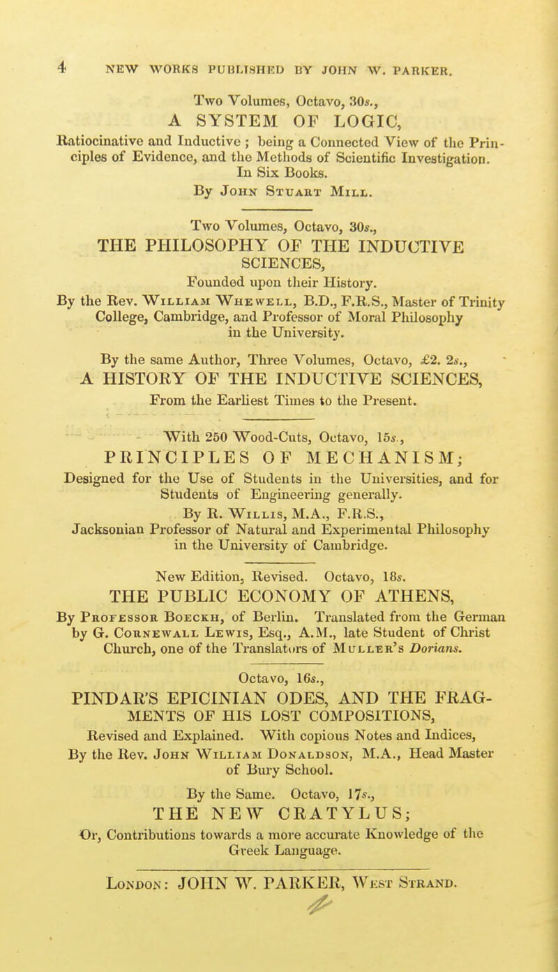 Two Volumes, Octavo, 30*., A SYSTEM OF LOGIC, Ratiocinativo and Inductive ; being a Connected View of the Prin- ciples of Evidence, and the Methods of Scientific Investigation. In Six Books. By John Stuaut Mill. Two Volumes, Octavo, 30s., THE PHILOSOPHY OF THE INDUCTIVE SCIENCES, Founded upon tlieir History. By the Rev. William Whewell, B.D., F.R.S., Master of Trinity College, Cambridge, and Professor of Moral Philosophy in the University. By the same Author, Three Volumes, Octavo, £2. 2s., A HISTORY OF THE INDUCTIVE SCIENCES, From the Earliest Times to the Present. With 250 Wood-Cuts, Octavo, 15s., PRINCIPLES OF MECHANISM; Designed for the Use of Students in the Universities, and for Students of Engineering generally. By R. Willis, M.A., F.R.S., Jacksonian Professor of Natural and Experimental Philosophy in the University of Cambridge. New Edition, Revised. Octavo, 18s. THE PUBLIC ECONOMY OF ATHENS, By PRorEssoR Boeckh, of Berlin. Translated from the German by G. CouNEWALL Lewis, Esq., A.M., late Student of Christ Church, one of the Translaturs of Muller's Dorians. Octavo, I6s., PINDAR'S EPICINIAN ODES, AND THE FRAG- MENTS OF HIS LOST COMPOSITIONS, Revised and Explained. With copious Notes and Indices, By the Rev. John William Donaldson, M.A., Head Master of Bury School. By the Same. Octavo, 17s., THfi NEW CRATYLUS; Or, Contributions towards a more accui'ate Knowledge of the Greek Language. London: JOHN W. PARKER, Wkst Strand.