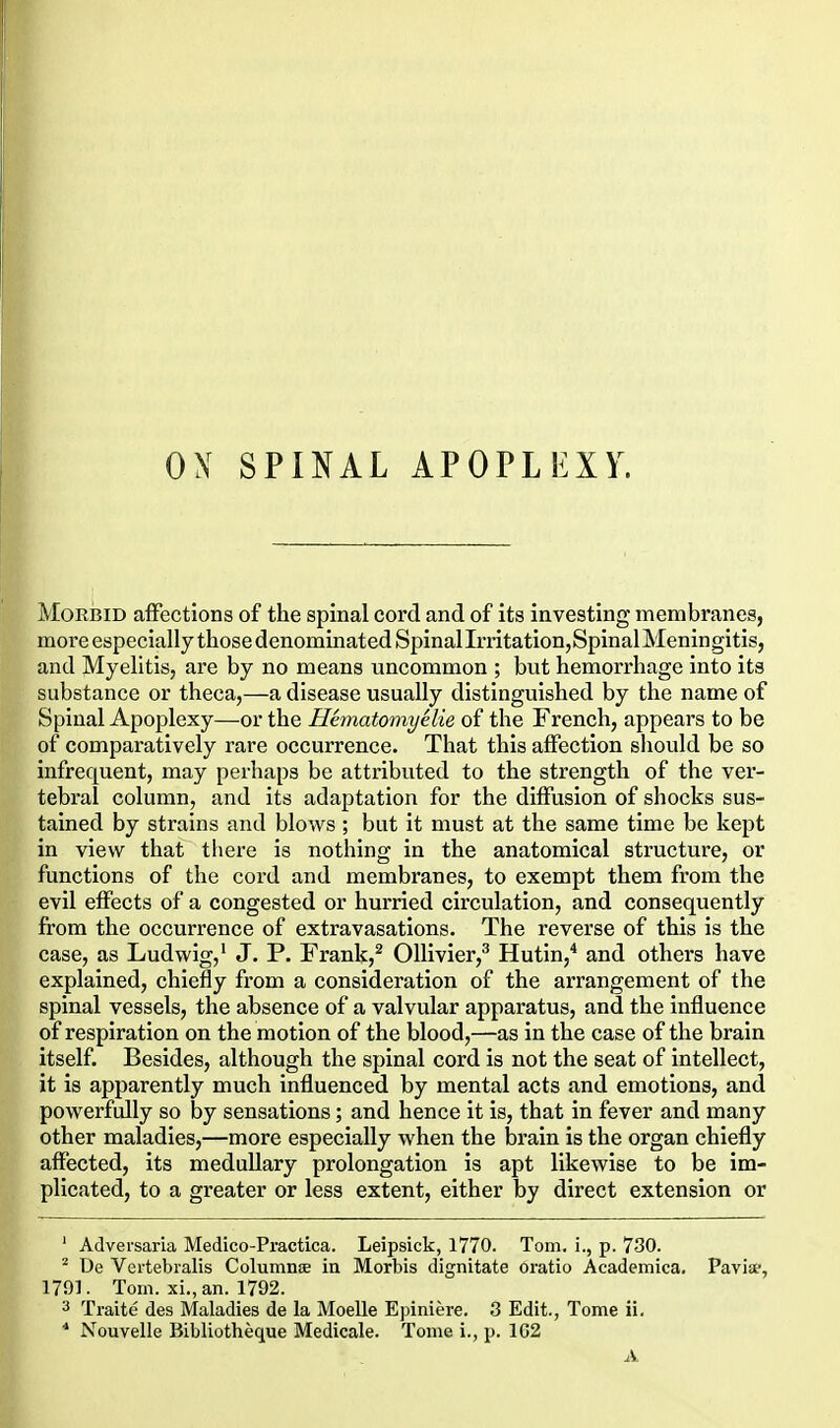 ox SPINAL APOPLEXY. Morbid affections of the spinal cord and of its investing membranes, more especially those denominated Spinal Irritation, Spinal Meningitis, and Myelitis, are by no means uncommon ; but hemorrhage into its substance or theca,—a disease usually distinguished by the name of Spinal Apoplexy—or the Hematomyelie of the French, appears to be of comparatively rare occurrence. That this affection should be so infrequent, may perhaps be attributed to the strength of the ver- tebral column, and its adaptation for the diffusion of shocks sus- tained by strains and blows ; but it must at the same time be kept in view that there is nothing in the anatomical structure, or functions of the cord and membranes, to exempt them from the evil effects of a congested or hurried circulation, and consequently from the occurrence of extravasations. The reverse of this is the case, as Ludwig,' J. P. Frank,^ OUivier,^ Hutin,'' and others have explained, chiefly from a consideration of the arrangement of the spinal vessels, the absence of a valvular apparatus, and the influence of respiration on the motion of the blood,—as in the case of the brain itself. Besides, although the spinal cord is not the seat of intellect, it is apparently much influenced by mental acts and emotions, and powerfully so by sensations; and hence it is, that in fever and many other maladies,—more especially when the brain is the organ chiefly affected, its meduUary prolongation is apt likewise to be im- plicated, to a greater or less extent, either by direct extension or ' Adversaria Medico-Practica. Leipsick, 1770. Tom. L, p. 730. * De Vertebralis Columnse in Morbis dignitate oratio Academica. Pavia-, 1791. Tom. xi., an. 1792. 3 Traite des Maladies de la Moelle Epiniere. 3 Edit., Tome ii. * Nouvelle Bibliotheque Medicale. Tome i., p. 1G2 A