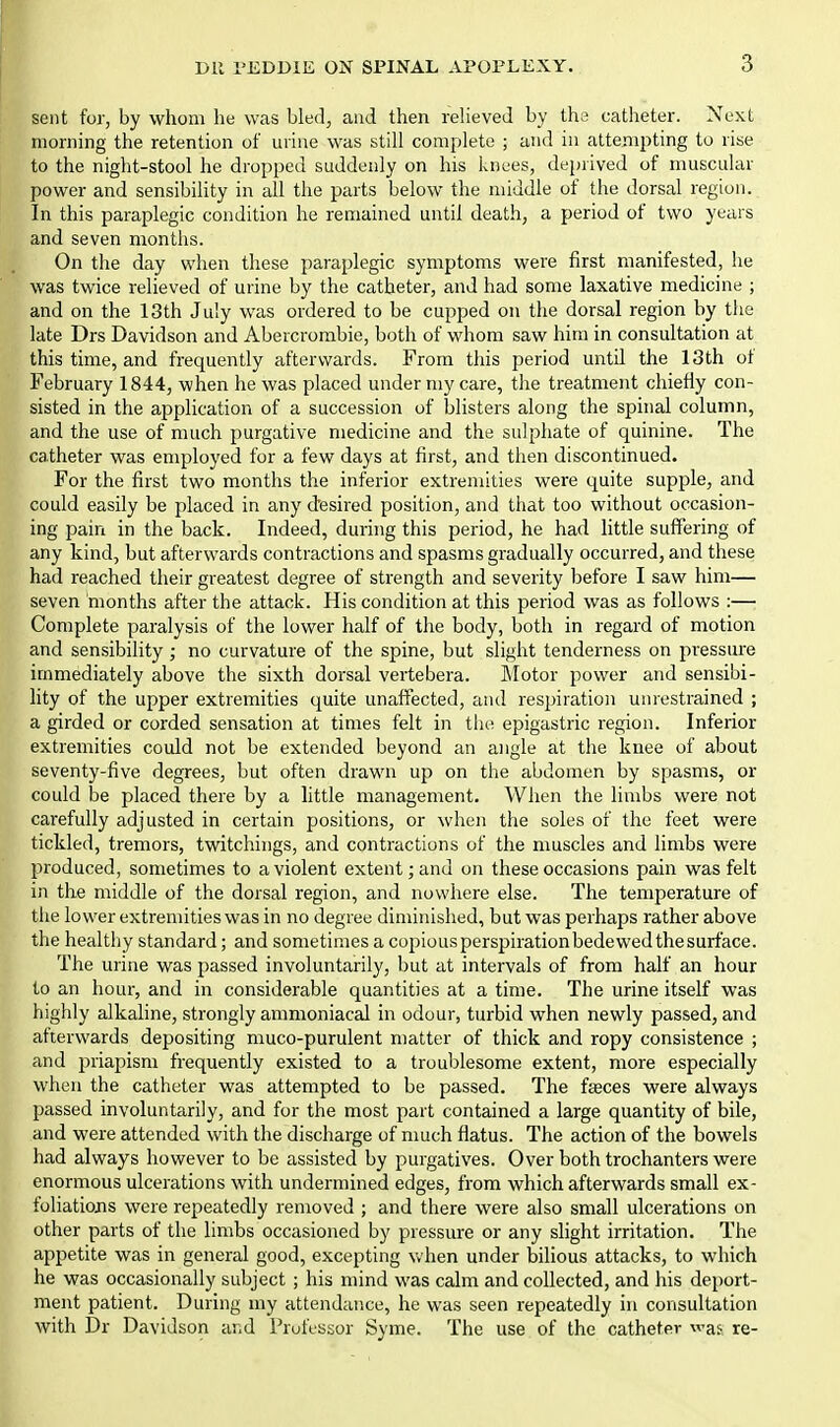 sent for, by whom he was bled, and then relieved by the catheter. Next morning the retention of urine was still complete ; and in attempting to rise to the night-stool he dropped suddenly on his knees, deprived of muscular power and sensibility in all the parts below the middle of the dorsal region. In this paraplegic condition he remained until death, a period of two years and seven months. On the day when these paraplegic symptoms were first manifested, lie was twice relieved of urine by the catheter, and had some laxative medicine ; and on the 13th July was ordered to be cupped on the dorsal region by the late Drs Davidson and Abercrorabie, both of whom saw him in consultation at this time, and frequently afterwards. From this period until the 13th ot February 1844, when he was placed under my care, the treatmoit chiefly con- sisted in the application of a succession of blisters along the spinal column, and the use of much purgative medicine and the sulphate of quinine. The catheter was employed for a few days at first, and then discontinued. For the first two months the inferior extremities were quite supple, and could easily be placed in any desired position, and that too without occasion- ing pain in the back. Indeed, during this period, he had httle suffering of any kind, but afterwards contractions and spasms gradually occurred, and these had reached their greatest degree of strength and severity before I saw him— seven months after the attack. His condition at this period was as follows :— Complete paralysis of the lower half of the body, both in regard of motion and sensibility; no curvature of the spine, but slight tenderness on pressure immediately above the sixth dorsal vertebera. Motor power and sensibi- lity of the upper extremities quite unaffected, and respiration unrestrained ; a girded or corded sensation at times felt in the epigastric region. Inferior extremities could not be extended beyond an angle at the knee of about seventy-five degrees, but often drawn up on the abdomen by spasms, or could be placed there by a little management. When the limbs were not carefully adjusted in certain positions, or when the soles of the feet were tickled, tremors, twitchings, and contractions of the muscles and limbs were produced, sometimes to a violent extent; and on these occasions pain was felt in the middle of the dorsal region, and nowhere else. The temperature of the lower extremities was in no degree diminished, but was perhaps rather above the healtliy standard; and sometimes a copious perspiration bedewed the surface. The urine was passed involuntarily, but at intervals of from half an hour to an hour, and in considerable quantities at a time. The urine itself was highly alkaline, strongly ammoniacal in odour, turbid when newly passed, and afterwards depositing muco-purulent matter of thick and ropy consistence ; and priapism frequently existed to a troublesome extent, more especially when the catheter was attempted to be passed. The feeces were always passed involuntarily, and for the most part contained a large quantity of bile, and were attended with the discharge of much flatus. The action of the bowels had always however to be assisted by purgatives. Over both trochanters were enormous ulcerations with undermined edges, from which afterwards small ex- foliations were repeatedly removed ; and there were also small ulcerations on other parts of the limbs occasioned by pressure or any slight irritation. The appetite was in general good, excepting vvhen under bilious attacks, to which he was occasionally subject ; his mind was calm and collected, and his deport- ment patient. During my attendance, he was seen repeatedly in consultation with Dr Davidson and Professor Syme. The use of the catheter was re-