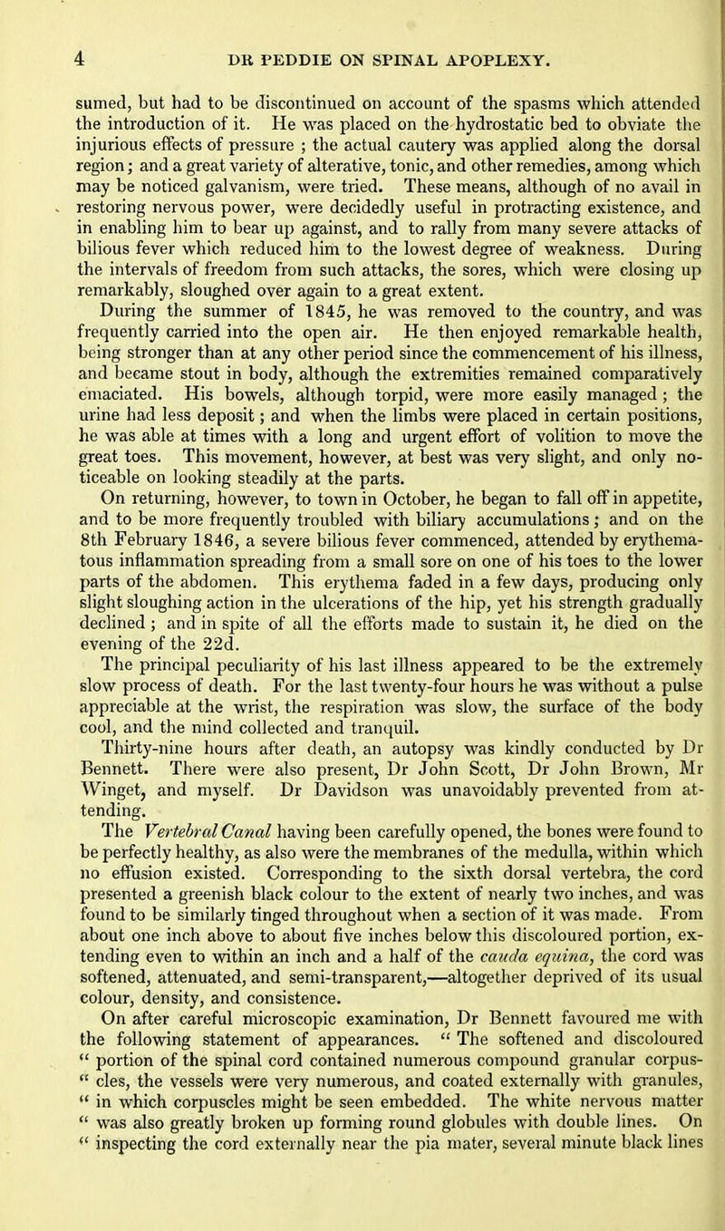 sumed, but had to be discontinued on account of the spasms which attended the introduction of it. He was placed on the hydrostatic bed to obviate the injurious effects of pressure ; the actual cautery was applied along the dorsal region; and a great variety of alterative, tonic, and other remedies, among which may be noticed galvanism, were tried. These means, although of no avail in restoring nervous power, were decidedly useful in protracting existence, and in enabling him to bear up against, and to rally from many severe attacks of bilious fever which reduced him to the lowest degree of weakness. During the intervals of freedom from such attacks, the sores, which were closing up remarkably, sloughed over again to a great extent. During the summer of 1845, he was removed to the country, and was frequently carried into the open air. He then enjoyed remarkable health, being stronger than at any other period since the commencement of his illness, and became stout in body, although the extremities remained comparatively emaciated. His bowels, although torpid, were more easily managed ; the urine had less deposit; and when the limbs were placed in certain positions, he was able at times with a long and urgent effort of volition to move the great toes. This movement, however, at best was very slight, and only no- ticeable on looking steadily at the parts. On returning, however, to town in October, he began to fall off in appetite, and to be more frequently troubled with biliary accumulations; and on the 8th February 1846, a severe bihous fever commenced, attended by erythema- tous inflammation spreading from a small sore on one of his toes to the lower parts of the abdomen. This erythema faded in a few days, producing only slight sloughing action in the ulcerations of the hip, yet his strength gradually declined; and in spite of all the efforts made to sustain it, he died on the evening of the 22d. The principal peculiarity of his last illness appeared to be the extremely slow process of death. For the last twenty-four hours he was without a pulse appreciable at the wrist, the respiration was slow, the surface of the body cool, and the mind collected and tranquil. Thirty-nine hours after death, an autopsy was kindly conducted by Dr Bennett. There were also present, Dr John Scott, Dr John Brown, Mr Winget, and myself. Dr Davidson was unavoidably prevented from at- tending. The Vertebral Canal having been carefully opened, the bones were found to be perfectly healthy, as also were the membranes of the medulla, within which no effusion existed. Corresponding to the sixth dorsal vertebra, the cord presented a greenish black colour to the extent of nearly two inches, and was found to be similarly tinged throughout when a section of it was made. From about one inch above to about five inches below this discoloured portion, ex- tending even to within an inch and a half of the cauda equina, the cord was softened, attenuated, and semi-transparent,—altogether deprived of its usual colour, density, and consistence. On after careful microscopic examination, Dr Bennett favoured me with the following statement of appearances.  The softened and discoloured  portion of the spinal cord contained numerous compound granular corpus-  cles, the vessels were very numerous, and coated externally with gi-anules,  in which corpuscles might be seen embedded. The white nervous matter  was also greatly broken up forming round globules with double lines. On *' inspecting the cord externally near the pia mater, several minute black lines