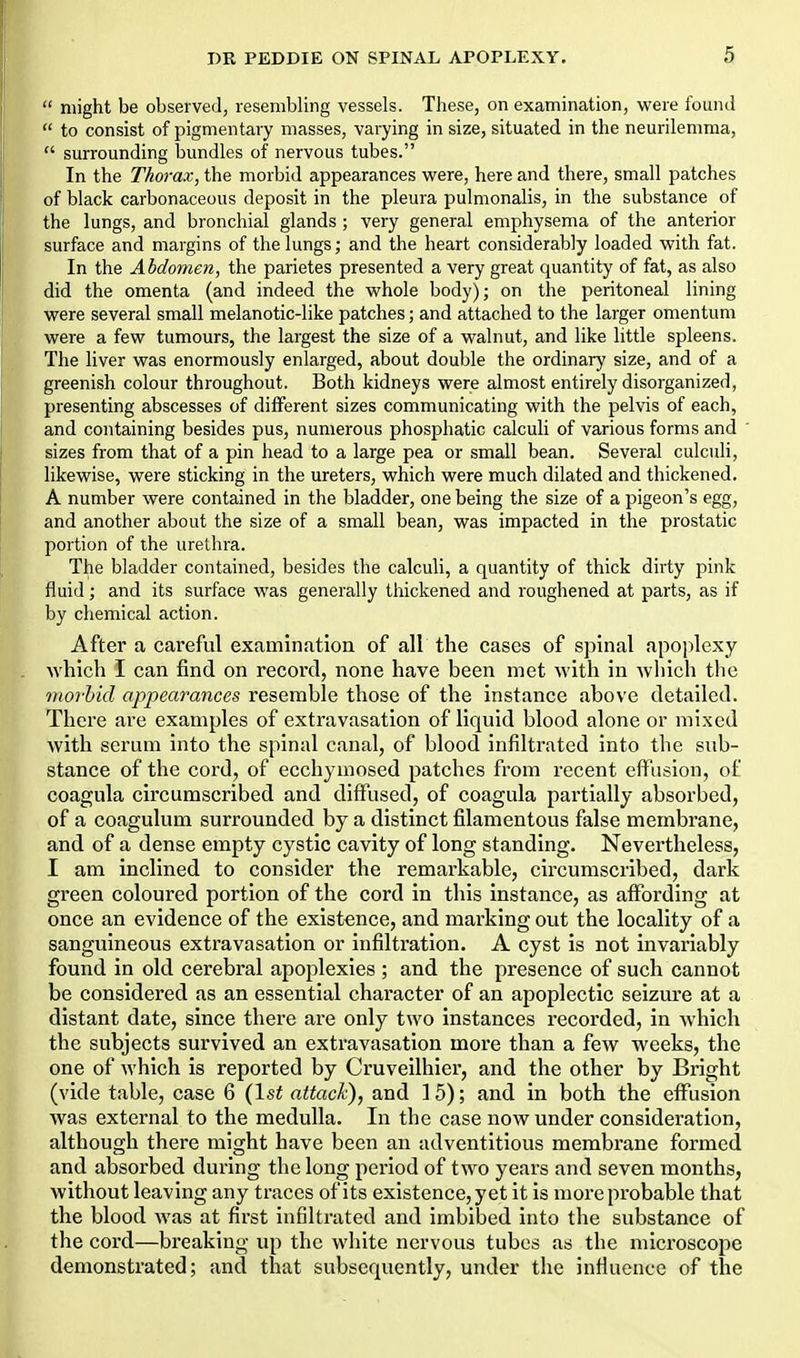  might be observed, resembling vessels. These, on examination, were found  to consist of pigmentary masses, varying in size, situated in the neurilemma,  surrounding bundles of nervous tubes. In the Thorax, the morbid appearances were, here and there, small patches of black carbonaceous deposit in the pleura pulmonalis, in the substance of the lungs, and bronchial glands; very general emphysema of the anterior surface and margins of the lungs; and the heart considerably loaded with fat. In the Abdomen, the parietes presented a very great quantity of fat, as also did the omenta (and indeed the whole body); on the peritoneal lining were several small melanotic-like patches; and attached to the larger omentum were a few tumours, the largest the size of a walnut, and like little spleens. The liver was enormously enlarged, about double the ordinary size, and of a greenish colour throughout. Both kidneys were almost entirely disoi-ganized, presenting abscesses of different sizes communicating with the pelvis of each, and containing besides pus, numerous phosphatic calculi of various forms and ' sizes from that of a pin head to a large pea or small bean. Several culculi, likewise, were sticking in the ureters, which were much dilated and thickened. A number were contained in the bladder, one being the size of a pigeon's egg, and another about the size of a small bean, was impacted in the prostatic portion of the urethra. The bladder contained, besides the calculi, a quantity of thick dirty pink fluid; and its surface was generally thickened and roughened at parts, as if by chemical action. After a careftil examination of all the cases of spinal apoplexy Avhich I can find on record, none have been met with in which the moj'hid appearances resemble those of the instance above detailed. There are examples of extravasation of liquid blood alone or mixed with serum into the spinal canal, of blood infiltrated into the sub- stance of the cord, of ecchymosed patches from recent effusion, of coagula circumscribed and diffused, of coagula partially absorbed, of a coagulum surrounded by a distinct filamentous false membrane, and of a dense empty cystic cavity of long standing. Nevertheless, I am inclined to consider the remarkable, circumscribed, dark green coloured portion of the cord in this Instance, as affording at once an evidence of the existence, and marking out the locality of a sanguineous extravasation or infiltration. A cyst is not invariably found in old cerebral apoplexies ; and the presence of such cannot be considered as an essential character of an apoplectic seizure at a distant date, since there are only two instances recorded, in which the subjects survived an extravasation more than a few weeks, the one of which is reported by Cruveilhier, and the other by Bright (vide table, case 6 (1st attack), and 15); and in both the effusion was external to the medulla. In the case now under consideration, although there might have been an adventitious membrane formed and absorbed during the long period of two years and seven months, without leaving any traces of its existence, yet it is more probable that the blood was at first infiltrated and imbibed into the substance of the cord—breaking up the white nervous tubes as the microscope demonstrated; and that subsequently, under the infiuence of the
