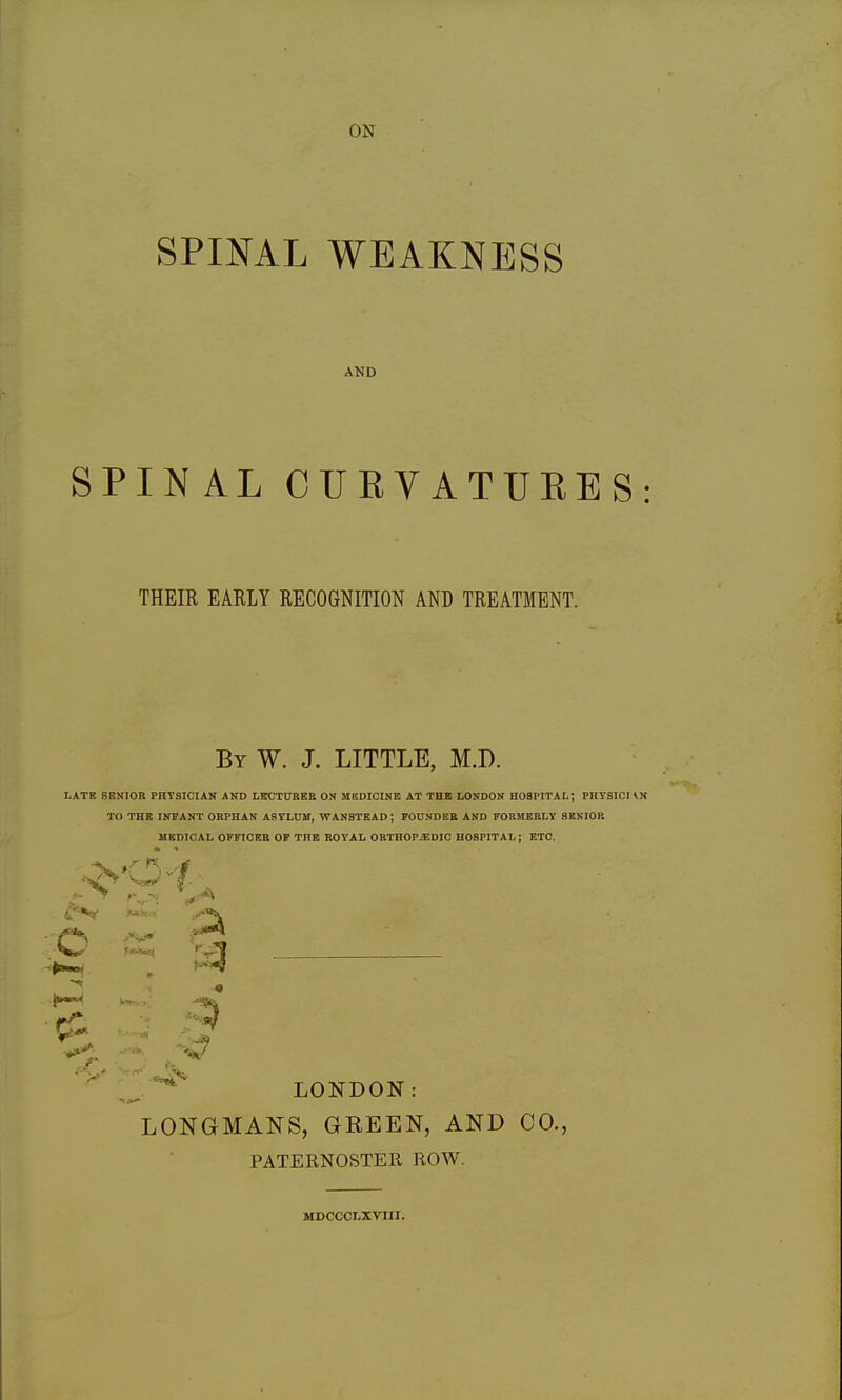 ON SPINAL WEAKNESS AND SPINAL CUEVATUEES: THEIR EARLY RECOGNITION AND TREATMENT. By W. J. LITTLE, M.D. LATE SENIOR PHTSICIAN AND LBtJTCBEE ON MKDICINE AT THE LONDON HOSPITAL; PHYSICHN TO THE INFANT ORPHAN ASTLUM, WANSTEAD ; FOUNDER AND FORMERLY SENIOR MEDICAL OFFICER OP THE ROYAL ORTHOPAEDIC HOSPITAL; ETC. LONDON: LONGMANS, GREEN, AND CO., PATERNOSTER ROW. MDCCCLXVIII.