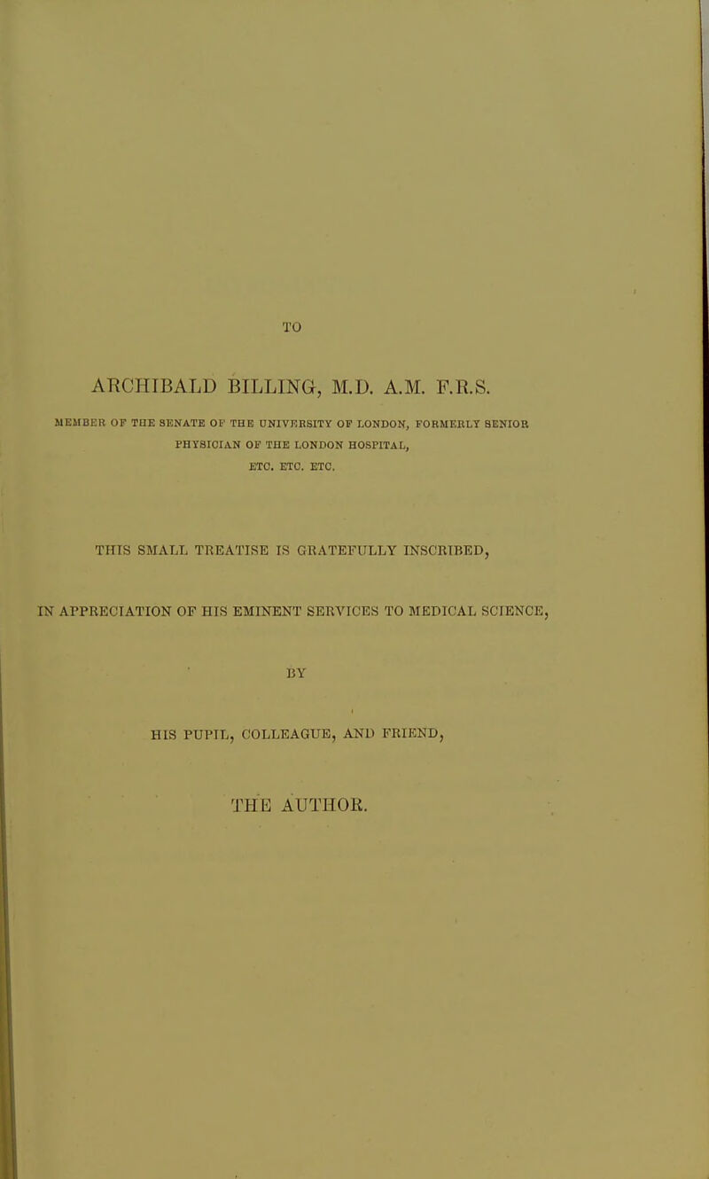 TO ARCHIBALD BILLING, M.D. A.M. F.R.S. MEMBER OF TBE SENATE OF THE DNIVEBSITY OF LONDON, FORMERLY SENIOR FHYSICIAN OP THE LONDON HOSPITAL, ETC. ETC. ETC. THIS SMALL TREATISE IS GRATEFULLY INSCRIBED, IN APPRECIATION OF HIS EMINENT SERVICES TO MEDICAL SCIENCE, BY HIS PUPIL, COLLEAGUE, AND FRIEND, THE AUTHOR.