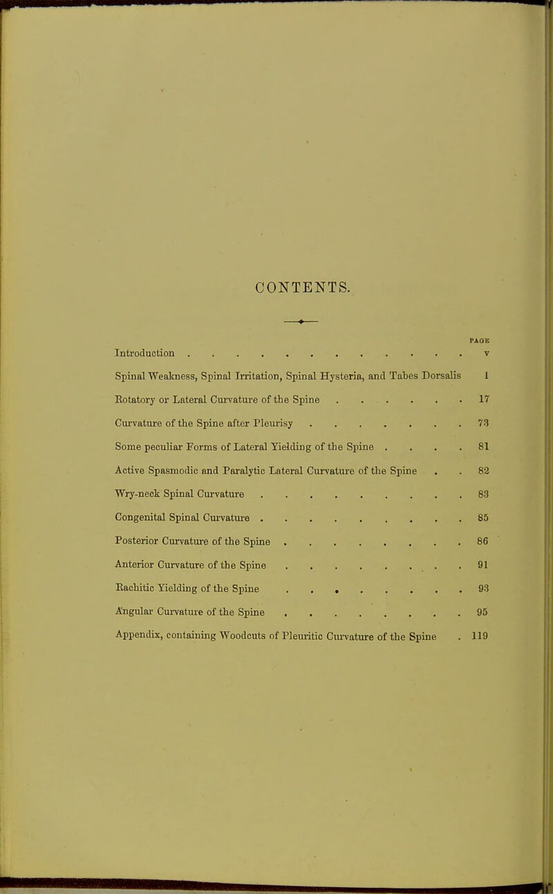 CONTENTS. PAOE Introduction v Spinal Weakness, Spinal Irritation, Spinal Hysteria, and Tabes Dorsalis 1 Eotatory or Lateral Curvature of the Spine 17 Curvature of the Spine after Plemisy 73 Some peculiar Forms of Lateral Yielding of the Spine .... 81 Active Spasmodic and Paralytic Lateral Curvature of the Spine . . 82 Wry-neck Spinal Curvature 83 Congenital Spinal Curvature 85 Posterior Curvature of the Spine 86 Anterior Curvature of the Spine 91 Eachitic Yielding of the Spine 93 Angular Cui-vature of the Spine 95 Appendix, containing Woodcuts of Pleuritic Ciu-vature of the Spine . 119