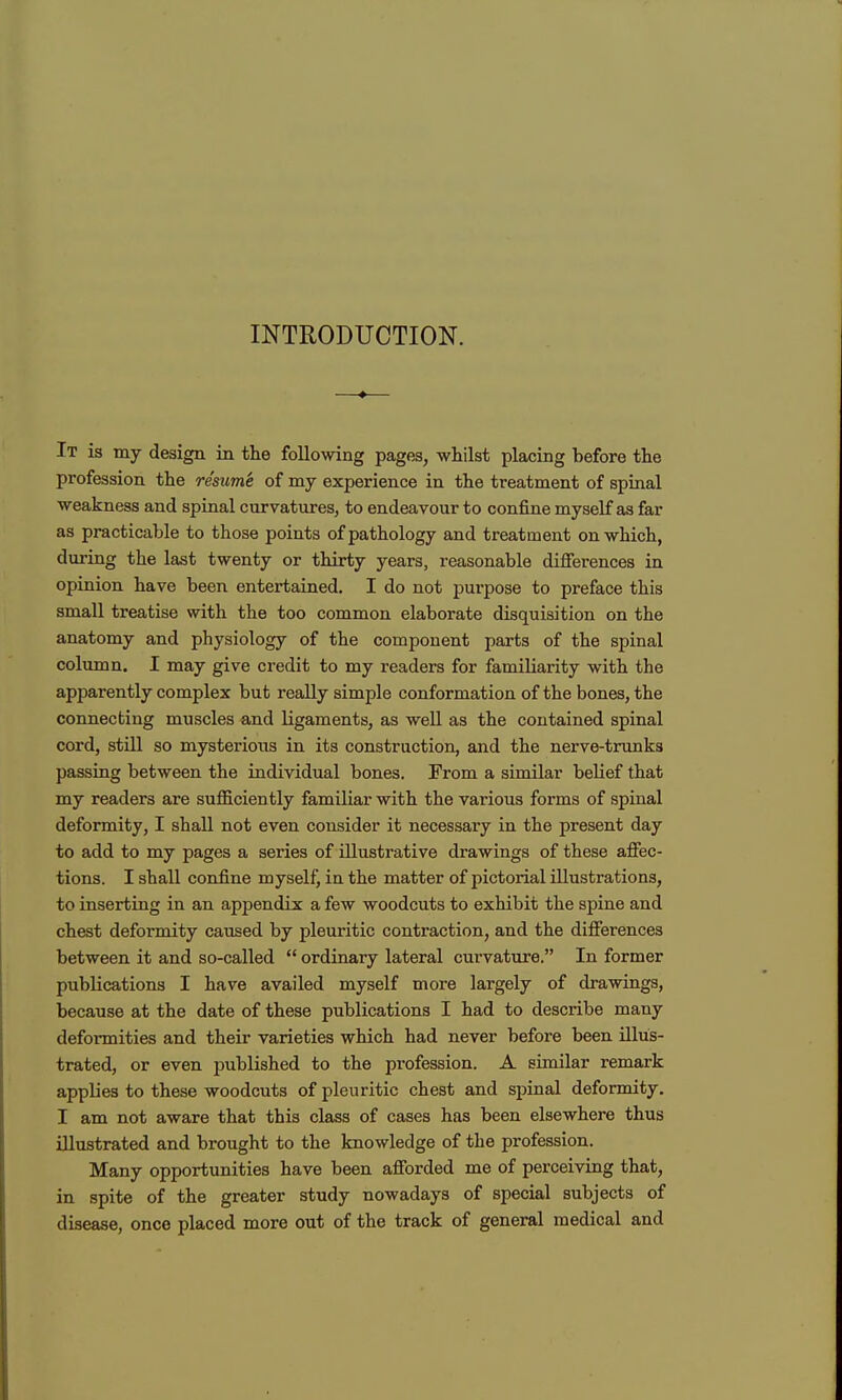 INTRODUCTION. It is my design in the following pages, whilst placing before the profession the resume of my experience in the treatment of spinal weakness and spinal curvatures, to endeavour to confine myself as far as practicable to those points of pathology and treatment on which, during the last twenty or thirty years, reasonable difierences in opinion have been entertained. I do not purpose to preface this small treatise with the too common elaborate disquisition on the anatomy and physiology of the component parts of the spinal column. I may give credit to my readers for familiarity with the apparently complex but really simple conformation of the bones, the connecting muscles and ligaments, as well as the contained spinal cord, stUl so mysterious in its construction, and the nerve-trunks passing between the individual bones. From a similar belief that my readers are sufficiently familiar with the various forms of spinal deformity, I shall not even consider it necessary in the present day to add to my pages a series of illustrative drawings of these affec- tions. I shall confine myself, in the matter of pictorial illustrations, to inserting in an appendix a few woodcuts to exhibit the spine and chest deformity caused by pleuritic contraction, and the differences between it and so-called  ordinary lateral curvature. In former publications I have availed myself more largely of drawings, because at the date of these publications I had to describe many deformities and their varieties which had never before been illus- trated, or even published to the profession. A similar remark applies to these woodcuts of pleuritic chest and spinal deformity. I am not aware that this class of cases has been elsewhere thus illustrated and brought to the knowledge of the profession. Many opportunities have been afforded me of perceiving that, in spite of the greater study nowadays of special subjects of disease, once placed more out of the track of general medical and