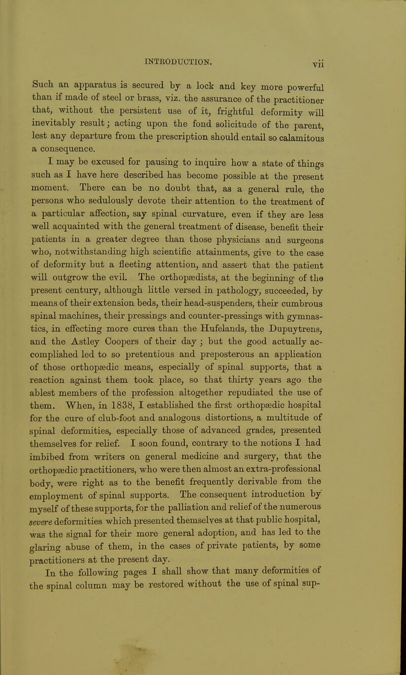 Such an apparatus is secured by a lock and key more powerful than if made of steel or brass, viz. the assurance of the practitioner that, without the persistent use of it, frightful deformity will inevitably result; acting upon the fond solicitude of the parent, lest any departure from the prescription should entail so calamitous a consequence. I may be excused for pausing to inquire how a state of things such as I have here described has become possible at the present moment. There can be no doubt that, as a general rule, the persons who sedulously devote their attention to the treatment of a particular affection, say spinal curvature, even if they are less well acquainted with the general treatment of disease, benefit their patients in a greater degree than those physicians and surgeons who, notwithstanding high scientific attainments, give to the case of deformity but a fleeting attention, and assert that the patient wiU outgrow the evil. The orthopsedists, at the beginning* of the present century, although little versed in pathology, succeeded, by means of their extension beds, their head-suspenders, their cumbrous spinal machines, their pressings and counter-pressings with gymnas- tics, in effecting more cures than the Hufelands, the Dupuytrens, and the Astley Coopers of their day ; but the good actually ac- complished led to so pretentious and preposterous an application of those orthopaedic means, especially of spinal supports, that a reaction against them took place, so that thirty years ago the ablest members of the profession altogether repudiated the use of them. When, in 1838, I established the fii'st orthopaedic hospital for the cure of club-foot and analogous distortions, a multitude of spinal deformities, especially those of advanced grades, presented themselves for relief. I soon found, contrary to the notions I had imbibed from writers on general medicine and surgery, that the orthopaedic practitioners, who were then almost an extra-professional body, were right as to the benefit frequently derivable from the employment of spinal supports. The consequent introduction by myself of these supports, for the palliation and relief of the numerous severe deformities which presented themselves at that public hospital, was the signal for their more general adoption, and has led to the glaring abuse of them, in the cases of private patients, by some practitioners at the present day. In the following pages I shall show that many deformities of the spinal column may be restored without the use of spinal sup-