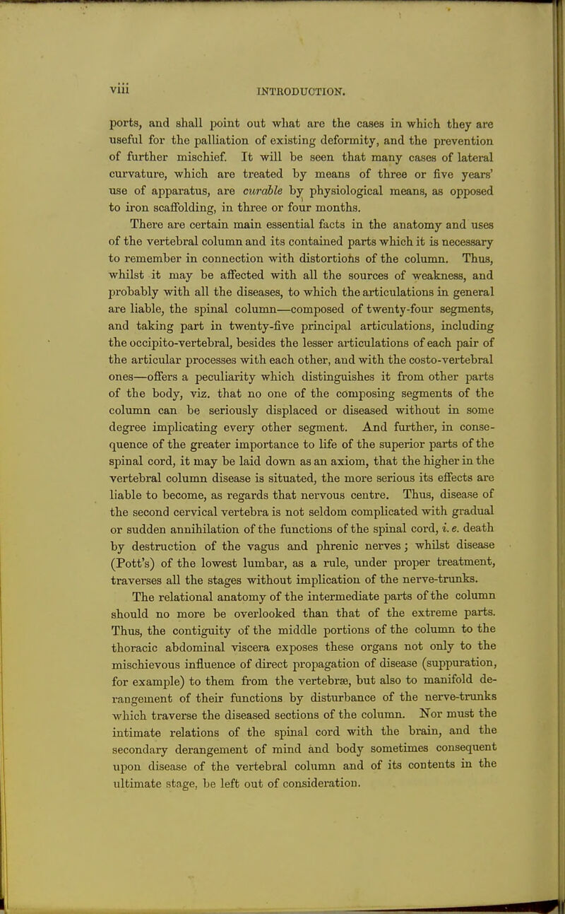 ports, and shall point out what are the cases in which they are useful for the palliation of existing deformity, and the prevention of further mischief. It will be seen that many cases of lateral curvature, which are treated by means of three or five years' use of apparatus, are curable by physiological means, as opposed to iron scaffolding, in three or four months. Thei'e are certain main essential facts in the anatomy and uses of the vertebral column and its contained parts which it is necessary to remember in connection with distortiohs of the column. Thus, whilst it may be affected with all the sources of weakness, and probably with all the diseases, to which the articulations in general are liable, the spinal column—composed of twenty-four segments, and taking part in twenty-five principal articulations, including the occipito-vertebral, besides the lesser articulations of each pair of the articular processes with each other, and with the costo-vertebral ones—offers a peculiarity which distinguishes it from other parts of the body, viz. that no one of the composing segments of the column can be seriously displaced or diseased without in some degree implicating every other segment. And further, in conse- quence of the greater importance to life of the superior parts of the spinal cord, it may be laid down as an axiom, that the higher in the vertebral column disease is situated, the more serious its effects are liable to become, as regards that nervous centre. Thus, disease of the second cervical vertebra is not seldom complicated with gradual or sudden annihilation of the functions of the spinal cord, i. e. death by destruction of the vagus and phrenic nerves; whilst disease (Pott's) of the lowest lumbar, as a rule, under proper treatment, traverses all the stages without implication of the nerve-trunks. The relational anatomy of the intermediate parts of the column should no more be overlooked than that of the extreme parts. Thus, the contiguity of the middle portions of the column to the thoracic abdominal viscera exposes these organs not only to the mischievous influence of direct propagation of disease (suppuration, for example) to them from the vertebrae, but also to manifold de- rangement of their functions by disturbance of the nerve-trunks which traverse the diseased sections of the column. Nor must the intimate relations of the spinal cord with the brain, and the secondary derangement of mind and body sometimes consequent upon disease of the vertebral column and of its contents in the ultimate stnge, be left out of consideration.