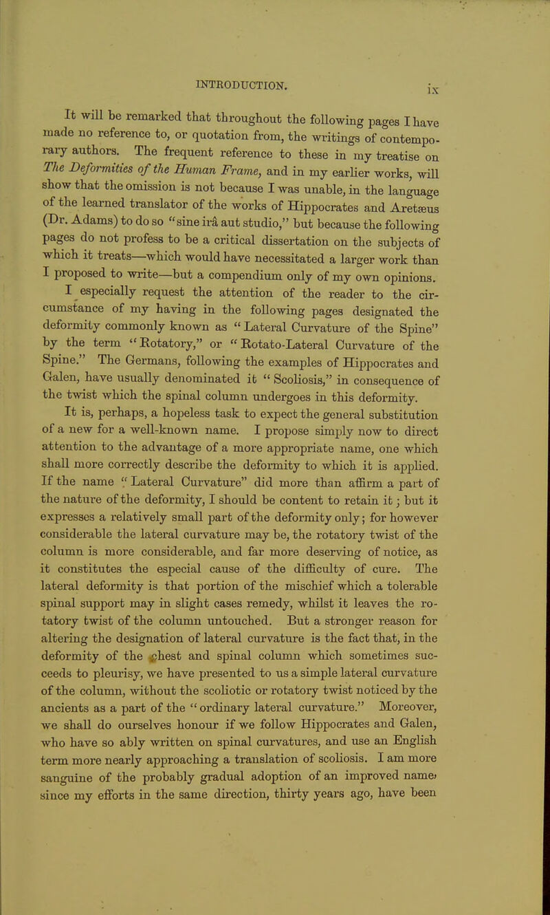 IX It will be remarked that throughout the following pages I have made no reference to, or quotation from, the writings of contempo- rary authors. The frequent reference to these in my treatise on The Deformtttes of the Human Frame, and in my earlier works, will show that the omission is not because I was unable, in the language of the learned translator of the works of Hippocrates and Aret^eus (Dr. Adams) to do so sine ira aut studio, but because the foUowing pages do not profess to be a critical dissertation on the subjects of which it treats—which would have necessitated a larger work than I proposed to write—but a compendium only of my own opinions. I especially request the attention of the reader to the cir- cumstance of my having in the following pages designated the deformity commonly known as  Lateral Curvature of the Spine by the term Eotatory, or  Eotato-Lateral Curvature of the Spine. The Germans, following the examples of Hippocrates and Galen, have usually denominated it  Scoliosis, in consequence of the twist which the spinal column imdergoes in this deformity. It is, perhaps, a hopeless task to expect the general substitution of a new for a well-known name. I propose simply now to direct attention to the advantage of a more appropriate name, one which shall more correctly describe the deformity to which it is applied. If the name '/ Lateral Curvature did more than affirm a part of the nature of the deformity, I should be content to retain it; but it expresses a relatively small part of the deformity only; for however considerable the lateral curvature may be, the rotatory twist of the column is more considerable, and far more deserving of notice, as it constitutes the especial cause of the difficulty of cure. The lateral deformity is that portion of the mischief which a tolerable spinal support may in slight cases remedy, whilst it leaves the I'o- tatory twist of the column untouched. But a stronger reason for altering the designation of lateral curvature is the fact that, in the deformity of the ^hest and spinal column which sometimes suc- ceeds to pleurisy, we have presented to us a simple lateral curvature of the column, without the scoliotic or rotatory twist noticed by the ancients as a part of the  ordinary lateral curvature. Moreover, we shall do ourselves honour if we follow Hippocrates and Galen, who have so ably written on spinal curvatures, and use an English term more nearly approaching a translation of scoliosis. I am more sanguine of the probably gradual adoption of an improved name> since my efforts in the same direction, thirty years ago, have been