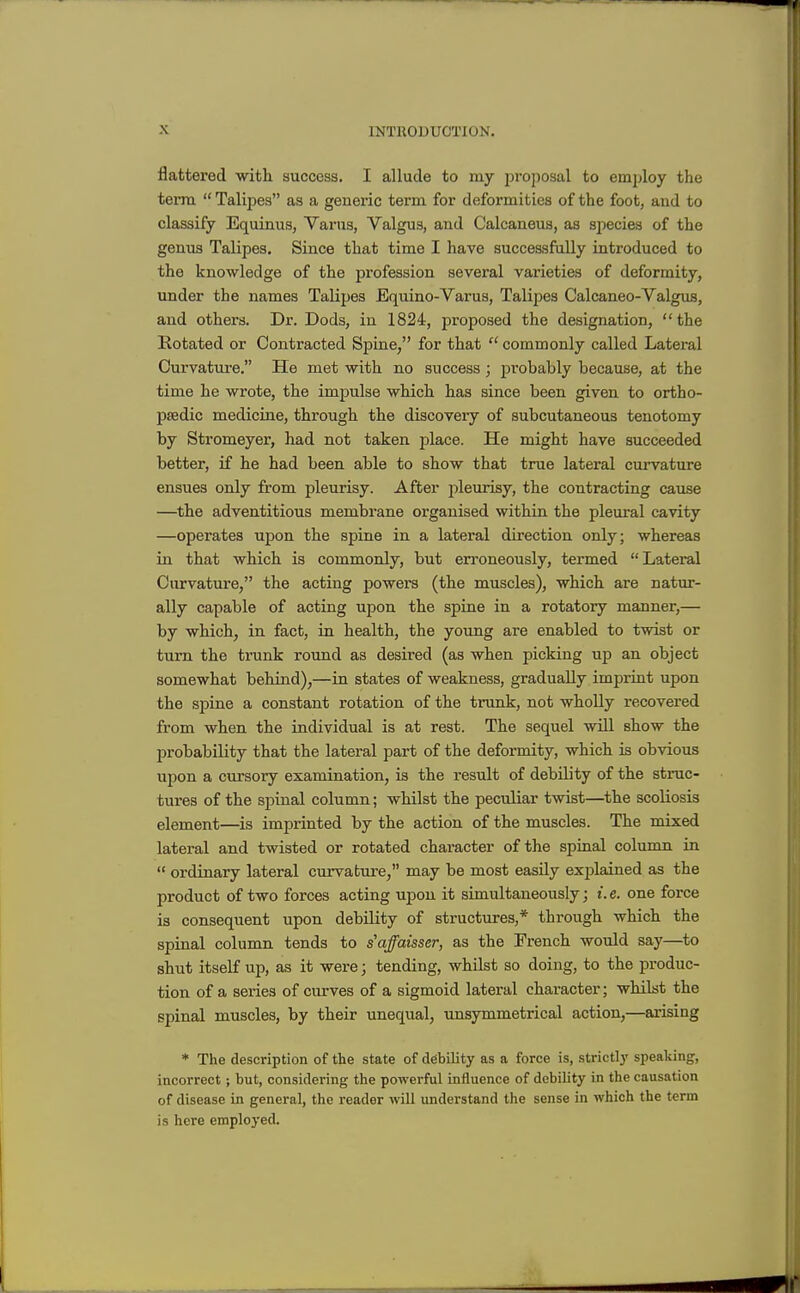 flattered with success. I allude to my proposal to employ the terra  Talipes as a generic term for deformities of the foot, and to classify Equinus, Yarns, Valgus, and Calcaneus, as sjiecies of the genus Talipes. Since that time I have successfully introduced to the knowledge of the profession several varieties of deformity, under the names Talipes Equino-Varus, Talipes Calcaneo-Valgus, and others. Dr. Dods, in 1824, proposed the designation, the Kotated or Contracted Spine, for that  commonly called Lateral Curvature. He met with no success; probably because, at the time he wrote, the impulse which has since been given to ortho- paedic medicine, through the discovery of subcutaneous tenotomy by Stromeyer, had not taken place. He might have succeeded better, if he had been able to show that true lateral curvature ensues only from pleurisy. After pleurisy, the contracting cause —^the adventitious membi'ane organised within the pleural cavity —operates upon the spine in a lateral direction only; whereas in that which is commonly, but en-oneously, termed Lateral Curvature, the acting powers (the muscles), which are natur- ally capable of acting upon the spine in a rotatory manner,— by which, in fact, in health, the young are enabled to twist or turn the trunk round as desired (as when picking up an object somewhat behind),—in states of weakness, gradually imprint upon the spine a constant rotation of the trunk, not wholly recovered from when the individual is at rest. The sequel will show the probability that the lateral part of the deformity, which is obvious upon a cursory examination, is the result of debility of the stnic- tures of the spinal column; whilst the peculiar twist—the scoliosis element—is imprinted by the action of the muscles. The mixed lateral and twisted or rotated character of the spinal colunm in  ordinary lateral curvature, may be most easily explained as the product of two forces acting upon it simultaneously; t. e. one force is consequent upon debility of structures,* through which the spinal column tends to s'affaisser, as the French would say—to shut itself up, as it were; tending, whilst so doing, to the produc- tion of a series of curves of a sigmoid lateral character; whilst the spinal muscles, by their unequal, unsymmetrical action,—arising * The description of the state of debility as a force is, strictly speaking, incorrect; but, considering the powerful influence of debility in the causation of disease in general, the reader will understand the sense in which the term is here employed.