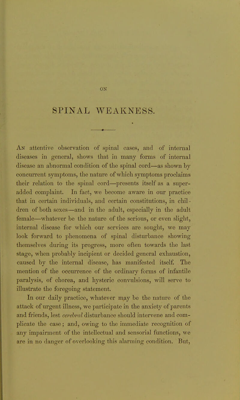 ON SPINAL WEAKNESS. An attentive observation of spinal cases, and of internal diseases in general, shows that in many forms of internal disease an abnormal condition of the spinal cord—as shown by concuiTent symjotoms, the natui'e of which symptoms proclaims their relation to the spinal cord—presents itself as a super- added complaint. Li fact, we become aware in our practice that in certain individuals, and certain constitutions, in chil - dren of both sexes—and in the adult, especially in the adult female—whatever be the nature of the serious, or even slight, internal disease for which our services are sought, we may look forward to phenomena of spinal disturbance showing themselves during its progress, more often towards the last stage, when probably incipient or decided general exhaustion, caused by the internal disease, has manifested itself. Tlie mention of the occurrence of the ordinary forms of infantile paralysis, of chorea, and hysteric convulsions, will serve to illustrate the foregoing statement. In our daily practice, whatever may be the nature of the attack of urgent illness, we i:)articipate in the anxiety of parents and fi'iends, lest cerebral disturbance should intervene and com- plicate the case; and, owing to the immediate recognition of any impairment of the intellectual and sensorial functions, we are in no danger of overlooking this alarming condition. But,