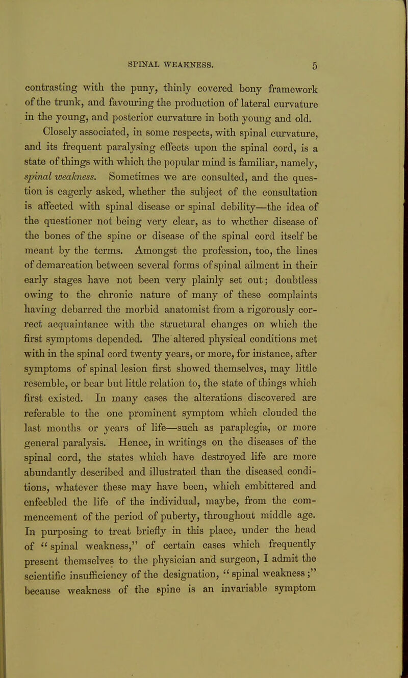 contrasting with the puny, thinly covered bony framework of the trunk, and favom'ing the production of lateral curvature in the young, and posterior curvatui'e in both young and old. Closely associated, in some respects, with spinal curvature, and its frequent paralysing effects upon the spinal cord, is a state of things with which the popular mind is familiar, namely, spinal weakness. Sometimes we are considted, and the ques- tion is eagerly asked, whether the subject of the consultation is affected with spinal disease or spinal debility—the idea of the questioner not being very clear, as to whether disease of the bones of the sj)ine or disease of the spinal cord itself be meant by the terms. Amongst the profession, too, the lines of demarcation between several forms of spinal ailment in their early stages have not been very plamly set out; doubtless owing to the clu'onic nature of many of these complaints having debarred the morbid anatomist from a rigorously cor- rect acquaintance with the structm'al changes on which the first symptoms depended. The altered physical conditions met with in the spinal cord twenty yeai's, or more, for instance, after symptoms of spinal lesion first showed themselves, may little resemble, or bear but little relation to, the state of things which first existed. In many cases the alterations discovered are referable to the one prominent symptom which clouded the last months or years of life—such as paraplegia, or more general paralysis. Hence, in writings on the diseases of the spinal cord, the states which have destroyed life are more abundantly described and illustrated than the diseased condi- tions, whatever these may have been, which embittered and enfeebled the life of the individual, maybe, from the com- mencement of the period of puberty, thi'oughout middle age. In purposing to treat briefly in this place, under the head of  spinal weakness, of certain cases which frequently present themselves to the physician and surgeon, I admit the scientific insufficiency of the designation, spinal weakness; because weakness of the spine is an invariable symptom