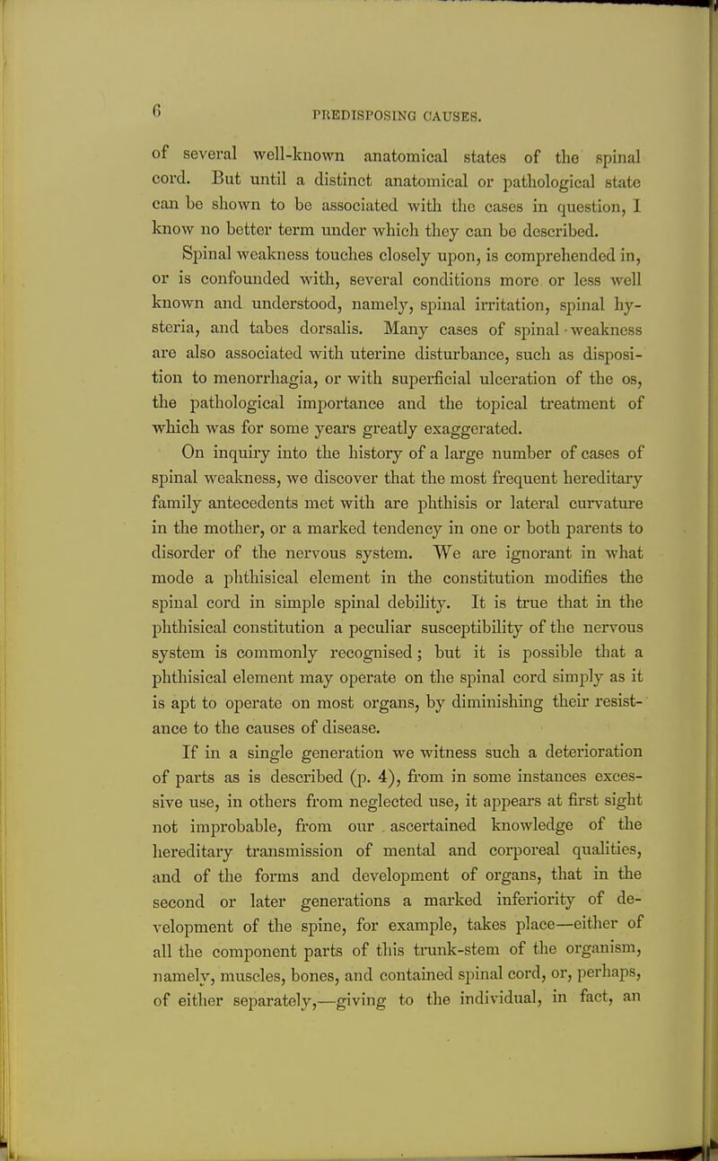 PREDISPOSING CAUSES. of several well-known anatomical states of the spinal cord. But until a distinct anatomical or pathological state can be shown to be associated with the cases in question, I know no better toi'm under which they can be described. Spinal weakness touches closely upon, is comprehended in, or is confouiided with, several conditions more or less well known and understood, namely, spinal imtation, spinal hy- steria, and tabes dorsalis. Many cases of spinal • weakness are also associated with uterine disturbance, such as disposi- tion to monorrhagia, or with superficial ulceration of the os, the pathological importance and the topical treatment of which was for some years greatly exaggerated. On inquiry into the history of a large number of cases of spinal weakness, we discover that the most frequent hereditary family antecedents met with are phthisis or lateral curvatiire in the mother, or a marked tendency in one or both parents to disorder of the nervous system. We are ignorant in what mode a phthisical element in the constitution modifies the spinal cord in simple spinal debility. It is true that in the phthisical constitution a peculiar susceptibility of the nervous system is commonly recognised; but it is possible that a phthisical element may operate on the spinal cord simply as it is apt to operate on most organs, by diminishing their resist-' auce to the causes of disease. If in a single generation we witness such a deterioration of parts as is described (p. 4), from in some instances exces- sive use, in others from neglected use, it appears at first sight not improbable, from our ascertained knowledge of the hereditary transmission of mental and corporeal qualities, and of the forms and development of organs, that in the second or later generations a marked inferiority of de- velopment of the spine, for example, takes place—either of all the component parts of this trunk-stem of the organism, namely, muscles, bones, and contained spinal cord, or, perhaps, of either separately,—giving to the individual, in fact, an