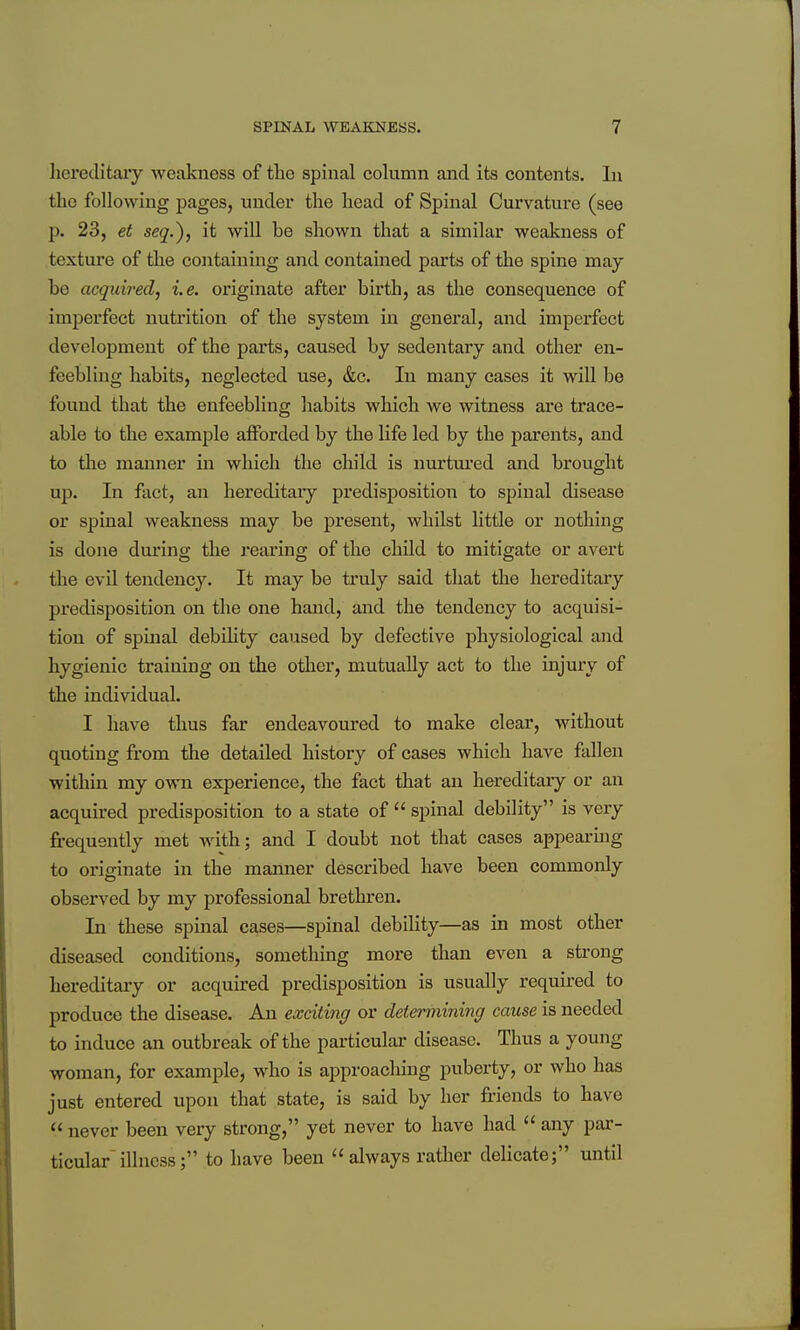 hereditary weakness of the spinal cohimn and its contents. In the following pages, under the head of Spinal Curvature (see p. 23, et seq.), it will be shown that a similar weakness of texture of the containing and contained parts of the spine may- be acquired, i.e. originate after birth, as the consequence of imperfect nutrition of the system in general, and imperfect development of the paints, caused by sedentary and other en- feebling habits, neglected use, &c. In many cases it will be found that the enfeebling habits which we witness are trace- able to the example afforded by the life led by the parents, and to the maniaer in which the child is nurtured and brought up. In fact, an hereditary predisposition to spinal disease or spinal weakness may be present, whilst little or nothing is done during the i*earing of the child to mitigate or avert the evil tendency. It may be truly said that the hereditary predisposition on the one hand, and the tendency to acquisi- tion of spinal debihty caused by defective physiological and hygienic training on the other, mutually act to the injury of the individual. I have thus far endeavoured to make clear, without quoting from the detailed history of cases which have fallen within my own experience, the fact that an hereditary or an acquired predisposition to a state of  spinal debility is very frequently met with; and I doubt not that cases appearmg to originate in the manner described have been commonly observed by my professional brethren. In these spinal cases—spinal debility—as in most other diseased conditions, something more than even a strong hereditary or acquired predisposition is usually required to produce the disease. An exciting or deienyiining cause is needed to induce an outbreak of the particular disease. Thus a young woman, for example, who is approaching puberty, or who has just entered upon that state, is said by her friends to have never been very strong, yet never to have had any par- ticular illness; to have been always rather delicate; until
