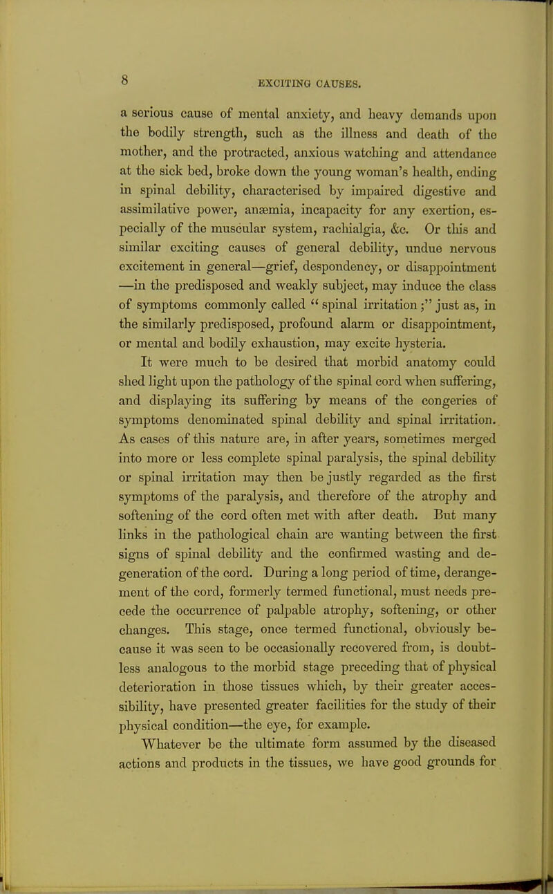 EXCITING CAUSES. a serious cause of mental anxiety, and heavy demands upon the bodily strength, such as the illness and death of the mother, and the protracted, anxious watching and attendance at the sick bed, broke down the young woman's health, ending in spinal debility, characterised by impaired digestive and assimilative power, ansemia, incapacity for any exertion, es- pecially of the muscular system, rachialgia, &c. Or this and similar exciting causes of general debility, undue nervous excitement iii general—grief, despondency, or disappointment —in the predisposed and weakly subject, may induce the class of symptoms commonly called  spinal irritation; just as, in the similai'ly predisposed, profound alarm or disappointment, or mental and bodily exhaustion, may excite hysteria. It were much to be desired that morbid anatomy could shed light upon the pathology of the spinal cord when suffering, and displaying its suffering by means of the congeries of symptoms denominated spinal debility and spinal irritation. As cases of this nature are, in after years, sometimes merged into more or less complete spinal paralysis, the spinal debility or spinal irritation may then be justly regarded as the first symptoms of the paralysis, and therefore of the atrophy and softening of the cord often met with after death. But many links in the pathological chain are wanting between the first signs of spinal debility and the confirmed wasting and de- generation of the cord. Daring a long period of time, derange- ment of the cord, formerly termed fimctional, must needs pre- cede the occui'rence of palpable atrophy, softening, or other changes. This stage, once termed functional, obviously be- cause it was seen to be occasionally recovered from, is doubt- less analogous to the morbid stage preceding that of physical deterioration in those tissues which, by their greater acces- sibility, have presented greater facilities for the study of their physical condition—the eye, for example. Whatever be the ultimate form assumed by the diseased actions and products in the tissues, we have good grounds for