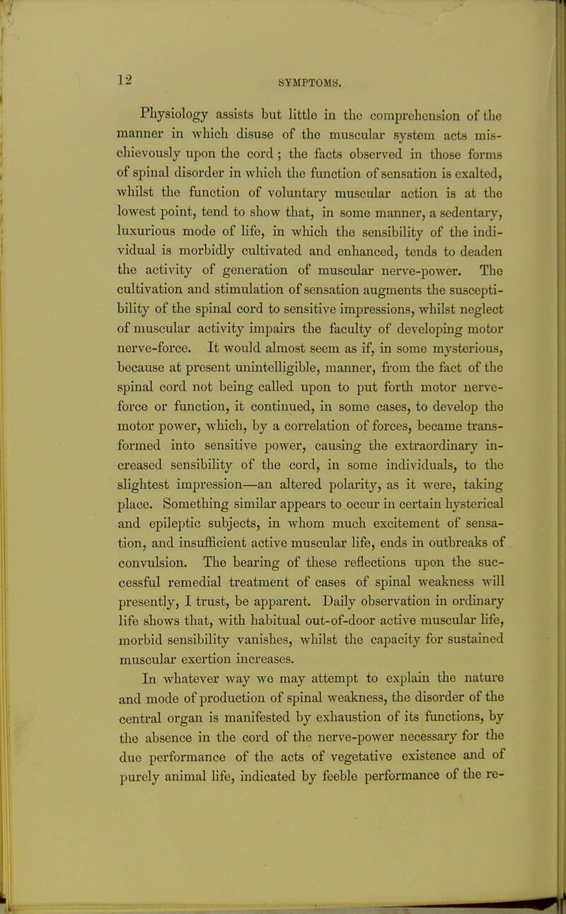 Physiology assists but little in the comprehension of the manner in which disuse of the muscular system acts mis- chievously upon the cord; the facts observed in those forms of spinal disorder in which the function of sensation is exalted, whilst the function of voluntary muscular action is at the lowest point, tend to show that, in some manner, a sedentary, luxurious mode of life, in which the sensibility of the indi- vidual is morbidly cultivated and enhanced, tends to deaden the activity of generation of muscular nerve-power. The cultivation and stimulation of sensation augments the suscepti- bility of the spinal cord to sensitive impressions, whilst neglect of muscular activity impairs the faculty of developing motor nerve-force. It would almost seem as if, in some mysterious, because at present unintelligible, manner, from the fact of the spinal cord not being called upon to put forth motor nerve- force or function, it continued, in some cases, to develop the motor power, which, by a correlation of forces, became trans- formed into sensitive power, causing the extraordinary in- creased sensibility of the cord, in some individuals, to the slightest impression—an altered polarity, as it were, taking place. Something similar appears to occur in certain hysterical and epileptic subjects, in whom much excitement of sensa- tion, and insufficient active muscular life, ends in outbreaks of convulsion. The bearing of these reflections upon the suc- cessful remedial treatment of cases of spinal weakness will presently, I trust, be apparent. Daily observation in ordinary life shows that, with habitual out-of-door active muscular life, morbid sensibility vanishes, whilst the capacity for sustained muscular exertion increases. In whatever way we may attempt to explain the natiu'e and mode of production of spinal weakness, the disorder of the central organ is manifested by exhaustion of its ftmctions, by the absence in the cord of the nerve-power necessary for the due performance of the acts of vegetative existence and of purely animal life, indicated by feeble performance of the re-