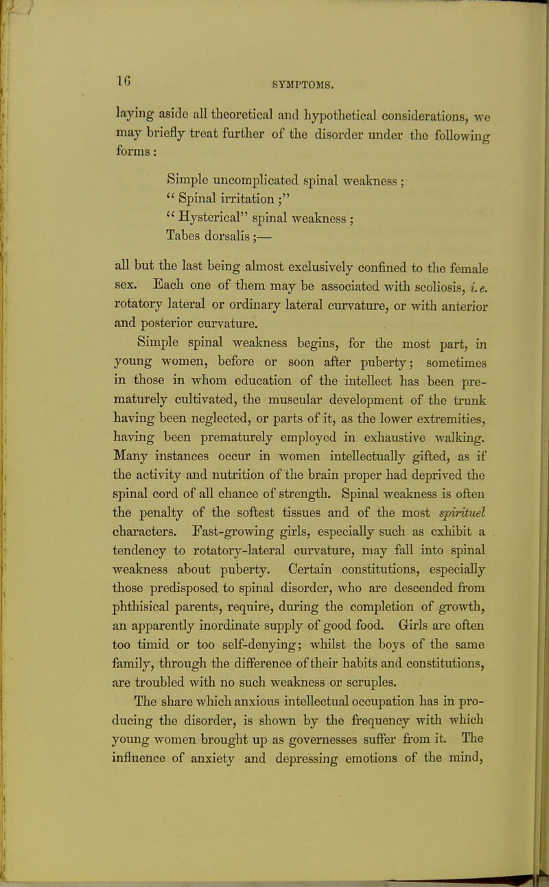 10 SYMPTOMS. laying aside all theoretical and hypothetical considerations, we may briefly treat further of the disorder under the following forms: Simple uncomplicated spinal weakness ;  Spinal irritation;  Hysterical spinal weakness ; Tabes dorsalis;— all but the last being almost exclusively confined to the female sex. Each one of them may be associated with scoliosis, i.e. rotatory lateral or ordinary lateral curvature, or with anterior and posterior cm'vature. Simjile spinal weakness begins, for the most part, in young women, before or soon after jmberty; sometimes in those in whom education of the intellect has been pre- maturely cultivated, the muscular development of the trunk having been neglected, or parts of it, as the lower extremities, having been prematurely employed in exhaustive walking. Many instances occur in women intellectually gifted, as if the activity and nutrition of the brain proper had deprived the spinal cord of all chance of strength. Spinal weakness is often the penalty of the softest tissues and of the most spirituel characters. Fast-growing girls, especially such as exhibit a tendency to rotatory-lateral curvature, may fall into spinal weakness about puberty. Certain constitutions, especially those predisposed to spinal disorder, who are descended from phthisical parents, require, during the completion of growth, an apparently inordinate supply of good food. Girls are ofi«n too timid or too self-denying; whilst the boys of the same family, through the difference of their habits and constitutions, are troubled with no such weakness or scruples. The share which anxious intellectual occupation has in pro- ducing the disorder, is shown by the frequency with which young women brought up as governesses suffer from it. The influence of anxiety and depressing emotions of the mind.