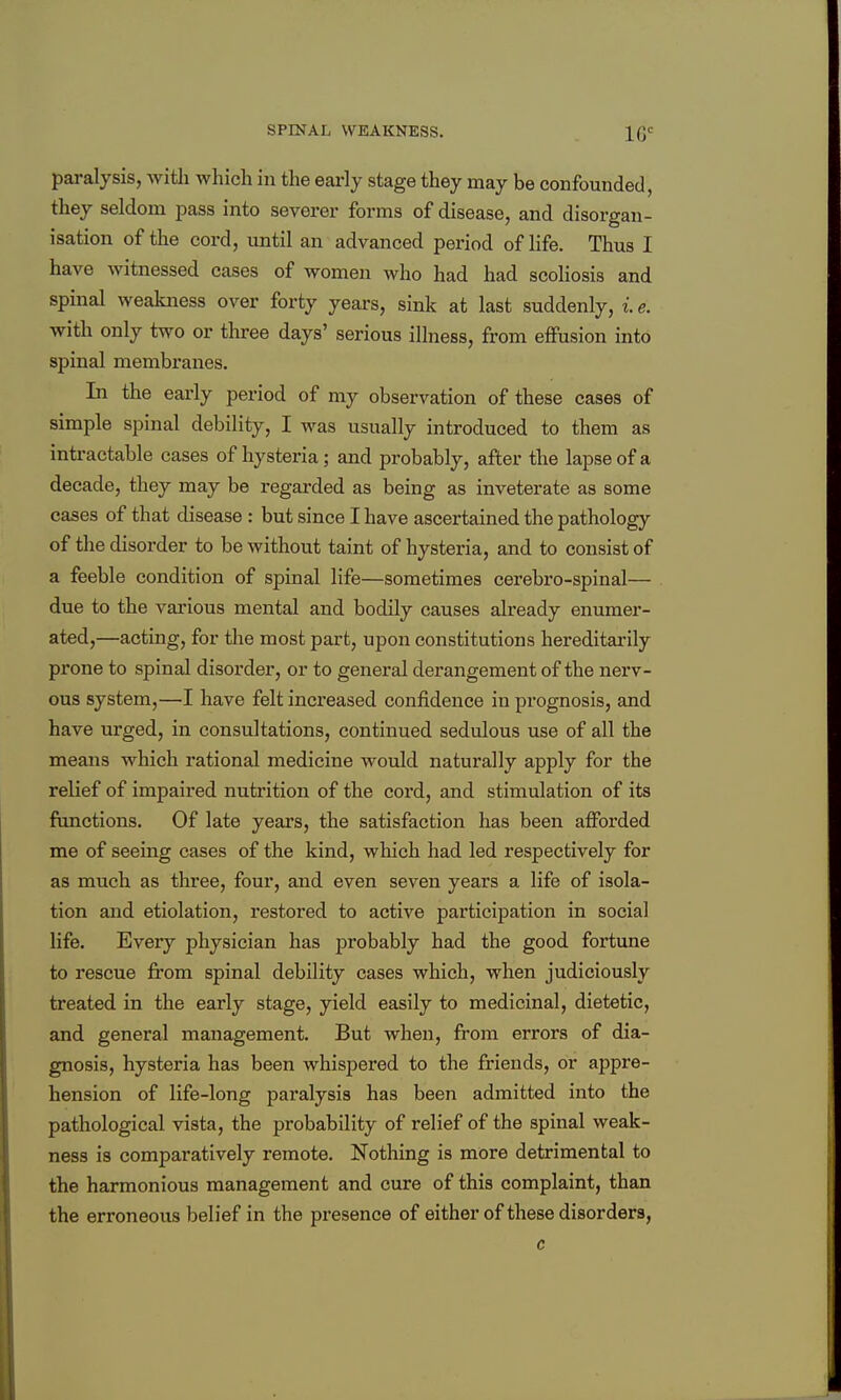 paralysis, with which in the early stage they may be confounded, they seldom pass into severer forms of disease, and disorgan- isation of the cord, until an advanced period of life. Thus I have witnessed cases of women who had had scoliosis and spinal weakness over forty years, sink at last suddenly, i e. with only two or three days' serious illness, from effusion into spinal membranes. In the early period of my observation of these cases of simple spinal debility, I was usually introduced to them as intractable cases of hysteria; and probably, after the lapse of a decade, they may be regarded as being as inveterate as some cases of that disease : but since I have ascertained the pathology of the disorder to be without taint of hysteria, and to consist of a feeble condition of spinal life—sometimes cerebro-spinal— due to the various mental and bodily causes already enumer- ated,—acting, for the most part, upon constitutions hereditarily prone to spinal disorder, or to general derangement of the nerv- ous system,—I have felt increased confidence in prognosis, and have urged, in consultations, continued sedulous use of all the means which rational medicine would naturally apply for the relief of impaired nutrition of the cord, and stimulation of its functions. Of late years, the satisfaction has been afforded me of seeing cases of the kind, which had led respectively for as much as three, four, and even seven years a life of isola- tion and etiolation, restored to active participation in social life. Every physician has probably had the good fortune to rescue from spinal debility cases which, when judiciously treated in the early stage, yield easily to medicinal, dietetic, and general management. But when, from errors of dia- gnosis, hysteria has been whispered to the friends, or appre- hension of life-long paralysis has been admitted into the pathological vista, the probability of relief of the spinal weak- ness is comparatively remote. Nothing is more detrimental to the harmonious management and cure of this complaint, than the erroneous belief in the presence of either of these disorders, c