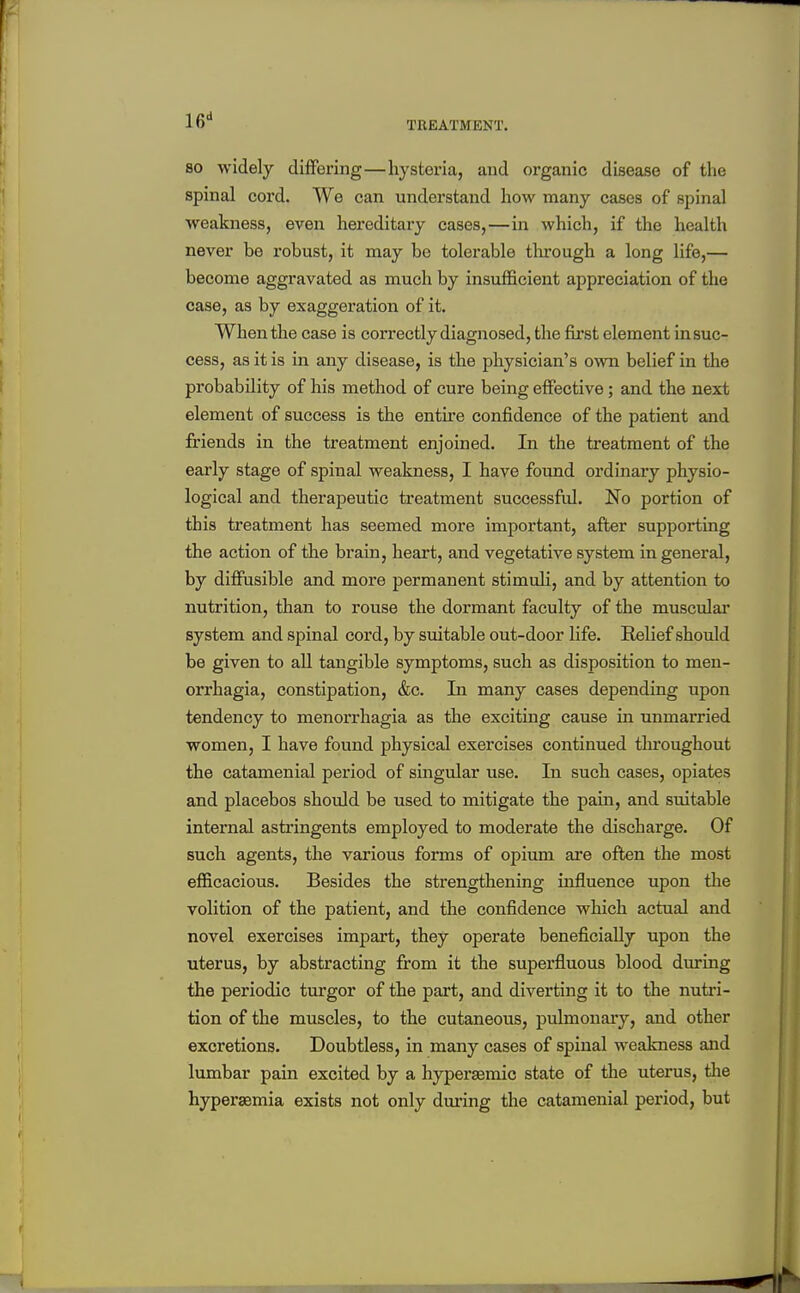 TREATMENT. 80 widely differing—hysteria, and organic disease of the spinal cord. We can understand how many cases of spinal weakness, even hereditary cases,—in which, if the health never be robust, it may be tolerable tlu'ough a long life,— become aggravated as much by insufficient appreciation of the case, as by exaggeration of it. When the case is correctly diagnosed, the first element in suc- cess, as it is in any disease, is the physician's own belief in the probability of his method of cure being effective; and the next element of success is the entire confidence of the patient and friends in the treatment enjoined. In the treatment of the early stage of spinal weakness, I have found ordinary physio- logical and therapeutic treatment successful. No portion of this treatment has seemed more important, after supporting the action of the brain, heart, and vegetative system in general, by diffusible and moi'e permanent stimuh, and by attention to nutrition, than to rouse the dormant faculty of the musculai* system and spinal cord, by suitable out-door life. Relief should be given to all tangible symptoms, such as disposition to men- orrhagia, constipation, &c. In many cases depending upon tendency to monorrhagia as the exciting cause in unmarried women, I have found physical exercises continued throughout the catamenial period of singular use. In such cases, opiates and placebos should be used to mitigate the pain, and suitable internal astringents employed to moderate the discharge. Of such agents, the various forms of opium are often the most efficacious. Besides the strengthening influence upon tlie volition of the patient, and the confidence which actual and novel exercises impart, they operate beneficially upon the uterus, by abstracting from it the superfluous blood during the periodic turgor of the part, and diverting it to the nutri- tion of the muscles, to the cutaneous, pulmonary, and other excretions. Doubtless, in many cases of spinal weakness and lumbar pain excited by a hyperasmic state of the uterus, tlie hypersemia exists not only during the catamenial period, but