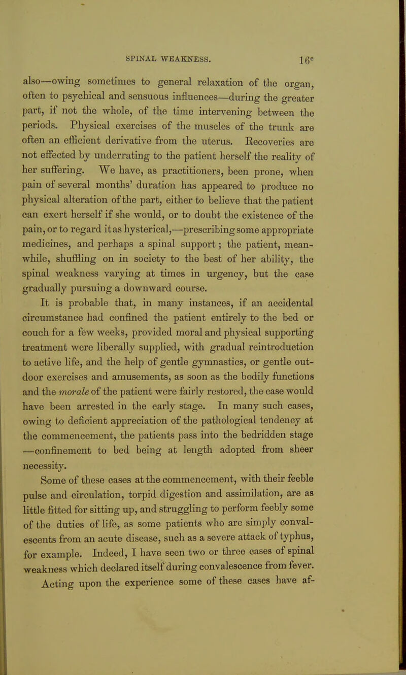 also—owing sometimes to general relaxation of the organ, often to psychical and sensuous influences—during the greater part, if not the whole, of the time intervening between the periods. Physical exercises of the muscles of the trunk are often an efficient derivative from the uterus. Recoveries are not effected by underrating to the patient herself the reality of her suffering. We have, as practitioners, been prone, when pain of several months' duration has appeared to produce no physical alteration of the part, either to believe that the patient can exert herself if she would, or to doubt the existence of the pain, or to regard it as hysterical,—prescribing some appropriate medicines, and perhaps a spinal support; the patient, mean- while, shuffling on in society to the best of her ability, the spinal weakness varying at times in lu'gency, but the case gradually pursuing a downward course. It is probable that, in many instances, if an accidental circumstance had confined the patient entirely to the bed or couch for a few weeks, provided moral and physical supporting treatment were liberally supplied, with gradual reintroduction to active life, and the help of gentle gymnastics, or gentle out- door exercises and amusements, as soon as the bodily functions and the morale of the patient were fairly restored, the case would have been arrested in tlie early stage. In many such cases, owing to deficient appreciation of the pathological tendency at the commencement, the patients pass into the bedridden stage —confinement to bed being at length adopted from sheer necessity. Some of these cases at the commencement, with their feeble pulse and circulation, torpid digestion and assimilation, are as little fitted for sitting up, and struggling to perform feebly some of the duties of life, as some patients who are simply conval- escents from an acute disease, such as a severe attack of typhus, for example. Indeed, I have seen two or three cases of spinal weakness which declared itself during convalescence from fever. Acting upon the experience some of these cases have af-