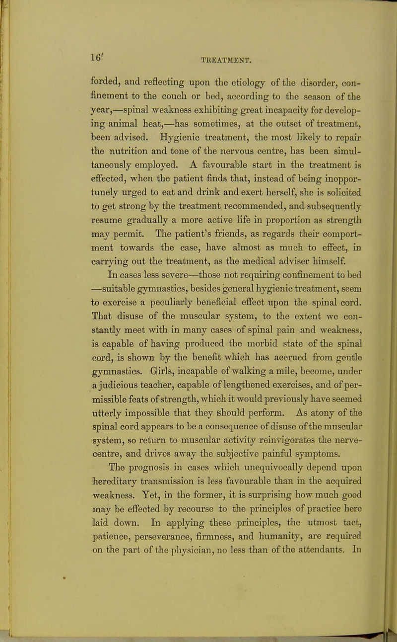 16^ TIIEATMENT. forded, and reflecting upon the etiology of tlie disorder, con- finement to the couch or bed, according to the season of the year,—spinal weakness exhibiting great incapacity for develop- ing animal heat,—has sometimes, at the outset of treatment, been advised. Hygienic treatment, the most likely to repair the nutrition and tone of the nervous centre, has been simul- taneously employed. A favourable start in the treatment is effected, when the patient finds that, instead of being inoppor- tunely urged to eat and drink and exert herself, she is solicited to get strong by the treatment recommended, and subsequently resume gradually a more active life in proportion as strength may permit. The patient's friends, as regards their comport- ment towards the case, have almost as much to effect, in carrying out the treatment, as the medical adviser himself. In cases less severe—those not requiring confinement to bed —suitable gymnastics, besides general hygienic ti'eatment, seem to exercise a peculiarly beneficial effect upon the spinal cord. That disuse of the muscular system, to the extent we con- stantly meet with in many cases of spinal pain and weakness, is capable of having produced tbe morbid state of the spinal cord, is shown by the benefit which has accrued from gentle gymnastics. Girls, incapable of walking a mile, become, under a judicious teacher, capable of lengthened exercises, and of per- missible feats of strength, which it would previously have seemed utterly impossible that they should perform. As atony of the spinal cord appears to be a consequence of disuse of the muscular system, so return to muscular activity reinvigorates the nerve- centre, and drives away the subjective painful symptoms. The prognosis in cases which unequivocally depend upon hereditary transmission is less favourable than in the acquired weakness. Yet, in the former, it is surprising how much good may be effected by recourse to the principles of practice here laid down. In applying these principles, the utmost tact, patience, perseverance, firmness, and humanity, are required on the part of the physician, no less than of the attendants. In