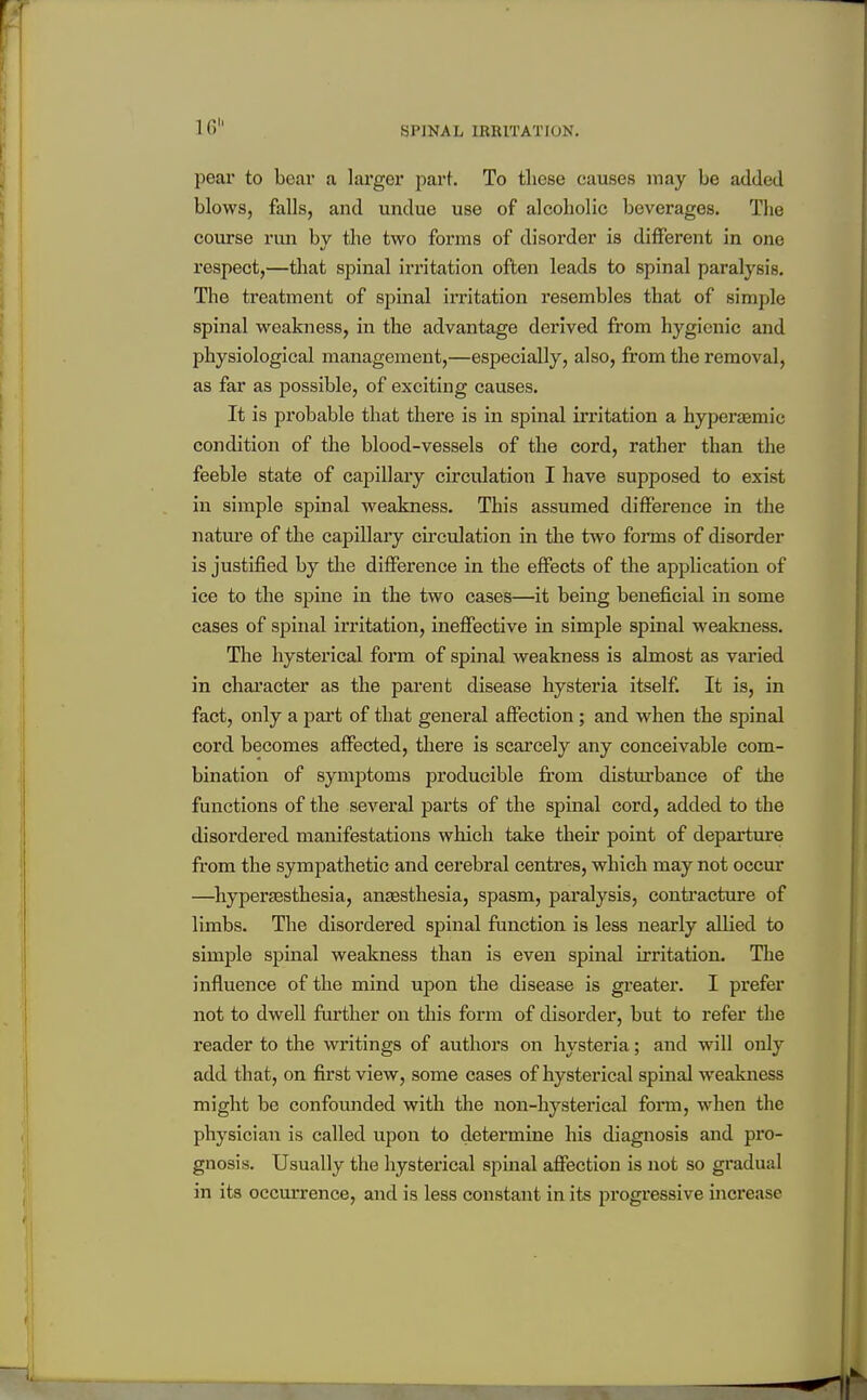 16 pear to bear a larger part. To those causes may be added blows, falls, and undue use of alcoholic beverages. The course run by the two forms of disorder is different in one respect,—that spinal irritation often leads to spinal paralysis. The treatment of spinal irritation resembles that of simple spinal weakness, ui the advantage derived from hygienic and physiological management,—especially, also, from the removal, as far as f)ossible, of exciting causes. It is probable that thei'e is in spinal irritation a hyperaemic condition of tlie blood-vessels of the cord, rather than the feeble state of capillary circidation I have supposed to exist in simple spinal weakness. This assumed difference in the nature of the capillary circulation in the two forms of disorder is justified by the difference in the eflFects of the application of ice to the spine in the two cases—it being beneficial in some cases of spinal irritation, ineffective in simple spinal weakness. The hysterical form of spinal weakness is almost as varied in chai'acter as the parent disease hysteria itself It is, in fact, only a part of that general affection ; and when the spinal cord becomes affected, there is scarcely any conceivable com- bination of symptoms producible from disturbance of the functions of the several parts of the spinal cord, added to the disordered manifestations which take their point of departure from the sympathetic and cerebral centres, which may not occur —^hypertesthesia, anjesthesia, spasm, paralysis, conti'acture of limbs. The disordered spinal function is less nearly allied to simple spinal weakness than is even spinal irritation. Tlie influence of the mind upon the disease is greater. I prefer not to dwell further on this form of disorder, but to refer the reader to the writings of authors on hysteria; and will only add that, on first view, some cases of hysterical spinal weakness might be confounded with the non-hysterical form, when the physician is called upon to determine his diagnosis and pro- gnosis. Usually the hysterical spmal affection is not so gradual in its occurrence, and is less constant in its progressive increase