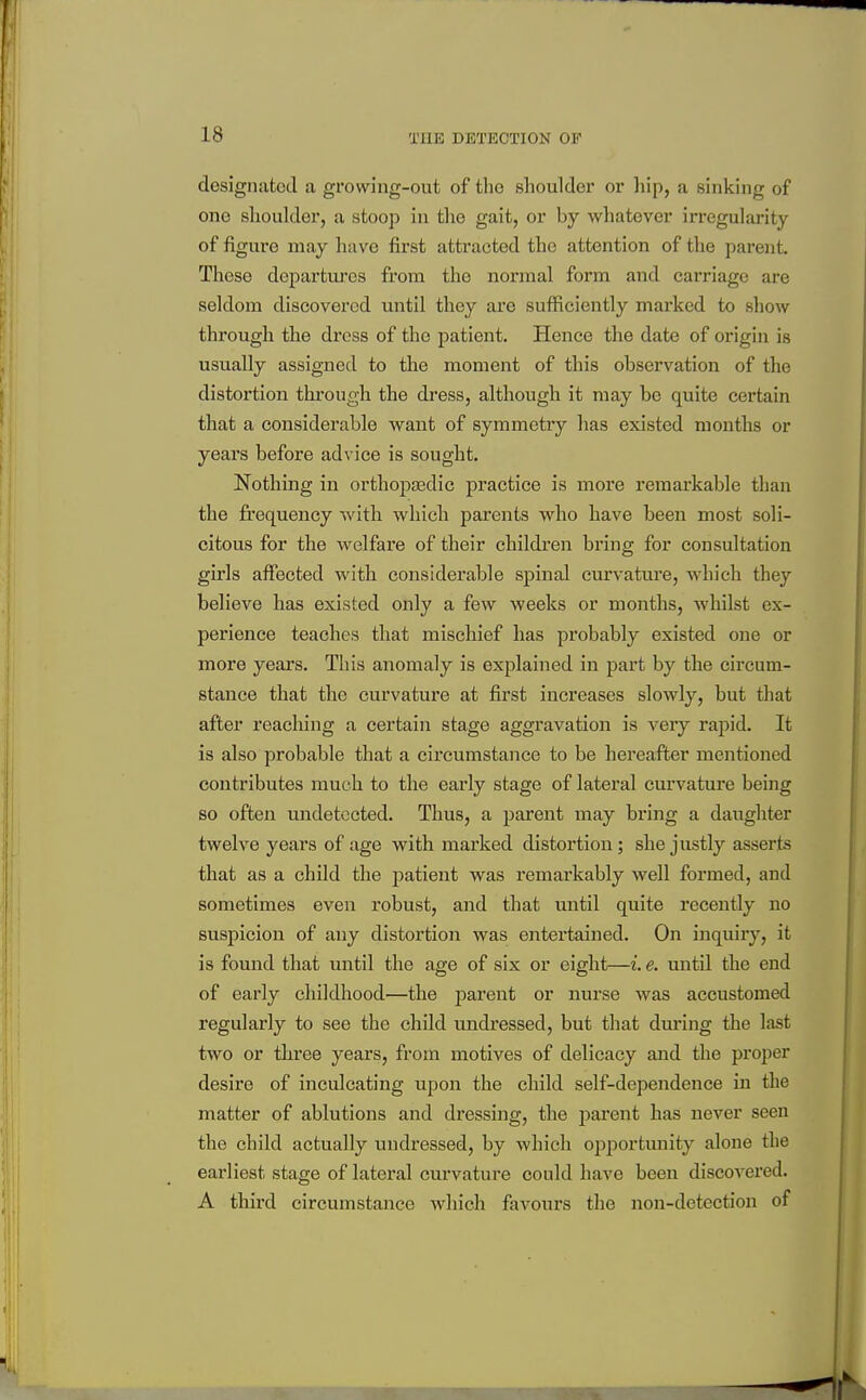 designated a growing-out of the shoulder or liip, a sinking of one shoulder, a stoop in the gait, or by whatever irregularity of figure may have first attracted the attention of the parent. These departuj'cs from the normal form and carriage are seldom discovered until they are sufficiently marked to show through the dress of the patient. Hence the date of origin is usually assigned to the moment of this observation of the distortion through the dress, although it may be quite certain that a considerable want of symmetry has existed months or years before advice is sought. Nothing in orthopaedic practice is more remarkable than the frequency with which parents who have been most soli- citous for the welfare of their childi'en bring for consultation girls affected with considerable spinal curvature, which they believe has existed only a few weeks or months, whilst ex- perience teaches that mischief has probably existed one or more years. This anomaly is explained in part by the circum- stance that the curvature at first increases slowly, but that after reaching a certain stage aggravation is very rajiid. It is also probable that a circumstance to be hereafter mentioned contributes much to the early stage of lateral curvature being so often imdetccted. Thus, a parent may bring a daughter twelve years of age with marked distortion; she justly asserts that as a child the patient was remarkably well formed, and sometimes even robust, and that until quite recently no suspicion of any distortion was entertained. On inquiry, it is found that until the age of six or eight—i. e. until the end of early childhood—the parent or nurse was accustomed regularly to see the child undressed, but that dm-ing the last two or three years, from motives of delicacy and the proper desire of inculcating upon the child self-dependence in the matter of ablutions and dressing, the parent has never seen the child actually undressed, by which o^jportunity alone the earliest stage of lateral curvature could have been discovered. A third circumstance Avhich favours the non-detection of