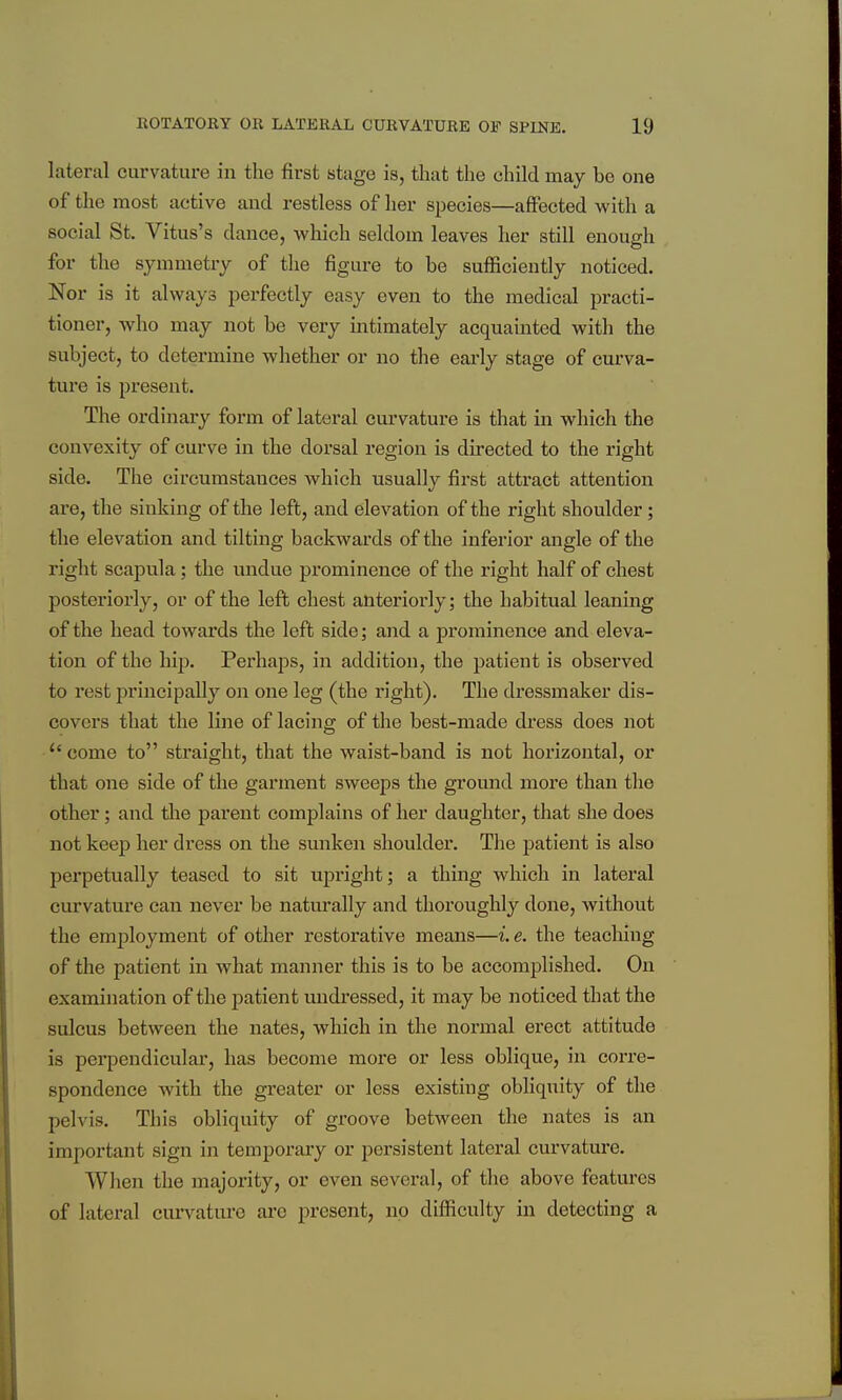laterd curvature in the first stage is, that the child may be one of the most active and restless of her species—affected with a social St. Vitus's dance, which seldom leaves her still enough for the symmetry of the figure to be sufficiently noticed. Nor is it always perfectly easy even to the medical practi- tioner, who may not be very intimately acquainted with the subject, to determine whether or no the early stage of curva- ture is present. The ordinary form of lateral curvature is that in which the convexity of curve in the dorsal region is directed to the right side. The circumstances which usually first attract attention ai*e, the sinking of the left, and elevation of the right shoulder; the elevation and tilting backwards of the inferior angle of the right scapula; the undue prominence of the right half of chest posteriorly, or of the left chest anteriorly; the habitual leaning of the head towards the left side; and a prominence and eleva- tion of the hij). Perhaps, in addition, the patient is observed to rest principally on one leg (the right). The dressmaker dis- covers that the line of lacing of the best-made dress does not  come to straight, that the waist-band is not horizontal, or that one side of the garment sweeps the ground more than the other; and tlie parent complains of her daughter, that she does not keep her dress on the sunken shoulder. The patient is also perpetually teased to sit upright; a thing which in lateral curvature can never be naturally and thoroughly done, without the employment of other restorative means—i.e. the teaching of the patient in what manner this is to be accomplished. On examination of the patient undressed, it may be noticed that the sulcus between the nates, which in the normal erect attitude is perpendicular, has become more or less oblique, in corre- spondence with the gi-eater or less existing obliquity of the pelvis. This obliquity of groove between the nates is an important sign in temporary or persistent lateral curvature. When the majority, or even several, of the above features of lateral curvature arc present, no difficulty in detecting a
