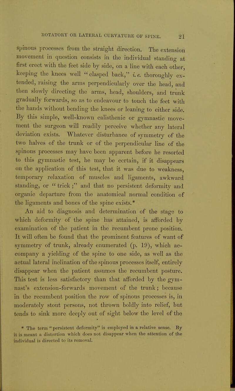 spinous i)rocesses from the straight direction. The extension movement in question consists in the individual standing at first erect with the feet side by side, on a line with each other, keeping the knees well  clasped back, i e. thoroughly ex- tended, raising the arms perpendicularly over the head, and then slowly directing the arms, head, shoulders, and trunk gradually forwards, so as to endeavour to touch the feet with the hands without bending the knees or leaning to either side. By this simple, well-known calisthenic or gymnastic move- ment the surgeon will readily perceive whether any lateral deviation exists. Whate^'er disturbance of symmetry of the two halves of the trunk or of the perpendicular line of the spinous processes may have been apparent before he resorted to this gymnastic test, he may be certain, if it disappears on the application of this test, that it was due to weakness, temporary relaxation of muscles and ligaments, awkward standing, or  trick ; and that no persistent deformity and organic departure from the anatomical normal condition of the ligaments and bones of the spine exists.* An aid to diagnosis and determinati(m of the stage to which deformity of the spine has attained, is afforded by examination of the patient in the recumbent prone position. It will often be found that the prominent features of want of symmetry of trunk, already enumerated (p. 19), which ac- company a yielding of the spine to one side, as well as the actual lateral inclination of the spinous processes itself, entirely disappear when the patient assumes the recumbent posture. This test is less satisfactory than that afforded by the gym- nast's extension-forwards movement of the trunk; because in the recumbent position the row of spinous processes is, in moderately stout persons, not thrown boldly into relief, but tends to sink more deeply out of sight below the level of the * The term  persistent deformity is employed in a relative sense. By it is meant a distortion which does not disappear when the attention of the individual is directed to its removal.