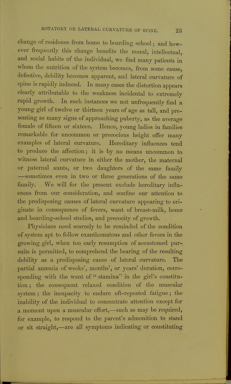 change of residence from home to boarding school; and how- ever frequently this change benefits the moral, intellectual, and social habits of the individual, we find many patients in whom the nutrition of the system becomes, from some cause, defective, debility becomes apparent, and lateral curvature of spine is rapidly induced. In many cases the distortion appears clearly attributable to the weakness incidental to extremely rapid growth. In such instances we not unfrequently find a young girl of twelve or thirteen years of age as tall, and pre- senting as many signs of approaching puberty, as the average female of fifteen or sixteen. Hence, young ladies in families remarkable for uncommon or precocious height offer many examples of lateral curvature. Hereditary influences tend to produce the affection; it is by no means uncommon to witness lateral curvature in either the mother, the maternal or paternal aunts, or two daughters of the same family —sometimes even in two or three generations of the same family. We will for the present exclude hereditary influ- ences from our consideration, and confine our attention to the predisposing causes of lateral curvature appearing to ori- ginate in consequence of fevers, want of breast-milk, home and boai'ding-school studies, and precocity of growth. Physicians need scarcely to be reminded of the condition of system apt to follow exantliematous and other fevers in the growing girl, when too early resumption of accustomed pur- suits is pei'mitted, to comprehend the bearing of the resulting debility as a predisposing cause of lateral curvature. The pai'tial antemia of weeks', months', or years' duration, corre- sponding with the want of  stamina in the girl's constitu- tion ; the consequent relaxed condition of the muscular system; the incapacity to endure oft-repeated fatigue; the inability of the individual to concentrate attention except for a moment upoji a muscular effort,—such as may be required, for example, to respond to the parent's admonition to stand or sit straight,—are all symptoms indicating or constituting