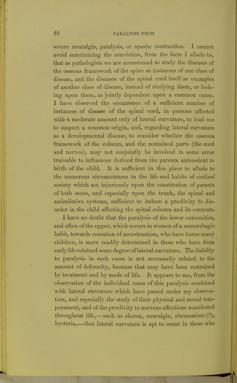 sevoi'G neuralgia, paralysis, or spastic contraction. I cannot avoid entertaining the conviction, from the facts I allude to, that as jiathologists we are accustomed to study the diseases of the osseous framework of the spine as instances of one class of disease, and the diseases of the spinal cord itself as examples of another class of disease, instead of studying them, or look- ing upon them, as jointly dependent upon a common cause. I have observed the occurrence of a sufficient number of instances of disease of the spinal cord, in persons aflFected with a moderate amount only of lateral curvature, to lead me to suspect a common origin, and, regarding lateral curvature as a developmental disease, to consider whether the osseous framework of the column, and the contained parts (the cord and nerves), may not conjointly be involved in some error traceable to influences derived from the parents antecedent to birth of the child. It is sufficient in this place to allude to the numerous circumstances in the life and habits of civilised society which act injuriously upon the constitution of parents of both sexes, and especially upon the trunk, the spinal and assimilative systems, sufficient to induce a proclivity to dis- order in the child affecting the spinal column and its contents. I have no doubt that the paralysis of the lower extj'emities, and often of the upper, which occm's in women of a menorrhagic habit, towards cessation of menstruation, who have borne many children, is more readily determined in those who have from early life retained some degree of lateral curvature. The liability to paralysis in such cases is not necessarily related to tlie amount of deformity, because that may have been resti'ained by treatment and by mode of life. It appears to me, from the observation of the individual cases of this paralysis combined with lateral curvature which have passed under my observa- tion, and especially the study of their physical and moral tem- perament, and of the proclivity to nervous affections manifested throughout life,—such as chorea, neuralgia, rheumatism (?), hysteria,—that lateral curvatui'e is apt to occm* in those who