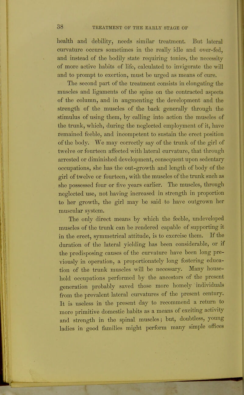 health and debility, needs similar treatment. But lateral curvature occurs sometimes in the really idle and over-fed, and instead of the bodily state requiring tonics, the necessity of more active habits of life, calculated to invigorate the will and to prompt to exertion, must be ui'gcd as means of cure. The second part of the treatment consists in elongating the muscles and ligaments of the spine on the contracted aspects of the column, and in augmenting the development and the strength of the muscles of the back generally through the stimulus of using them, by calling into action the muscles of the trunk, v^hich, during the neglected employment of it, have remained feeble, and incompetent to sustain the erect position of the body. We may correctly say of the trunk of the girl of twelve or fourteen atFected with lateral curvatnre, that through arrested or diminished development, consequent upon sedentary occupations, she has the out-growth and length of body of the girl of twelve or fourteen, with the muscles of the trmak such as she possessed four or five years earher. The muscles, through neglected use, not having increased in strength in proportion to her growth, the girl may be said to have outgrown her muscular system. The only direct means by which the feeble, undeveloped muscles of the trunk can be rendered capable of supporting it in the erect, symmetrical attitude, is to exercise them. K the duration of the lateral yielding has been considei-able, or if the predisposing causes of the curvature have been long pre- viously in operation, a proportionately long fostei-ing educa- tion of the trunk muscles will be necessary. Many house- hold occupations performed by the ancestors of the present generation probably saved those more homely individuals from the prevalent lateral curvatures of the present century. It is useless in the present day to recommend a return to more primitive domestic habits as a means of exciting acti\aty and strength in the spinal muscles; but, doubtless, young ladies in good families might perform many simple offices