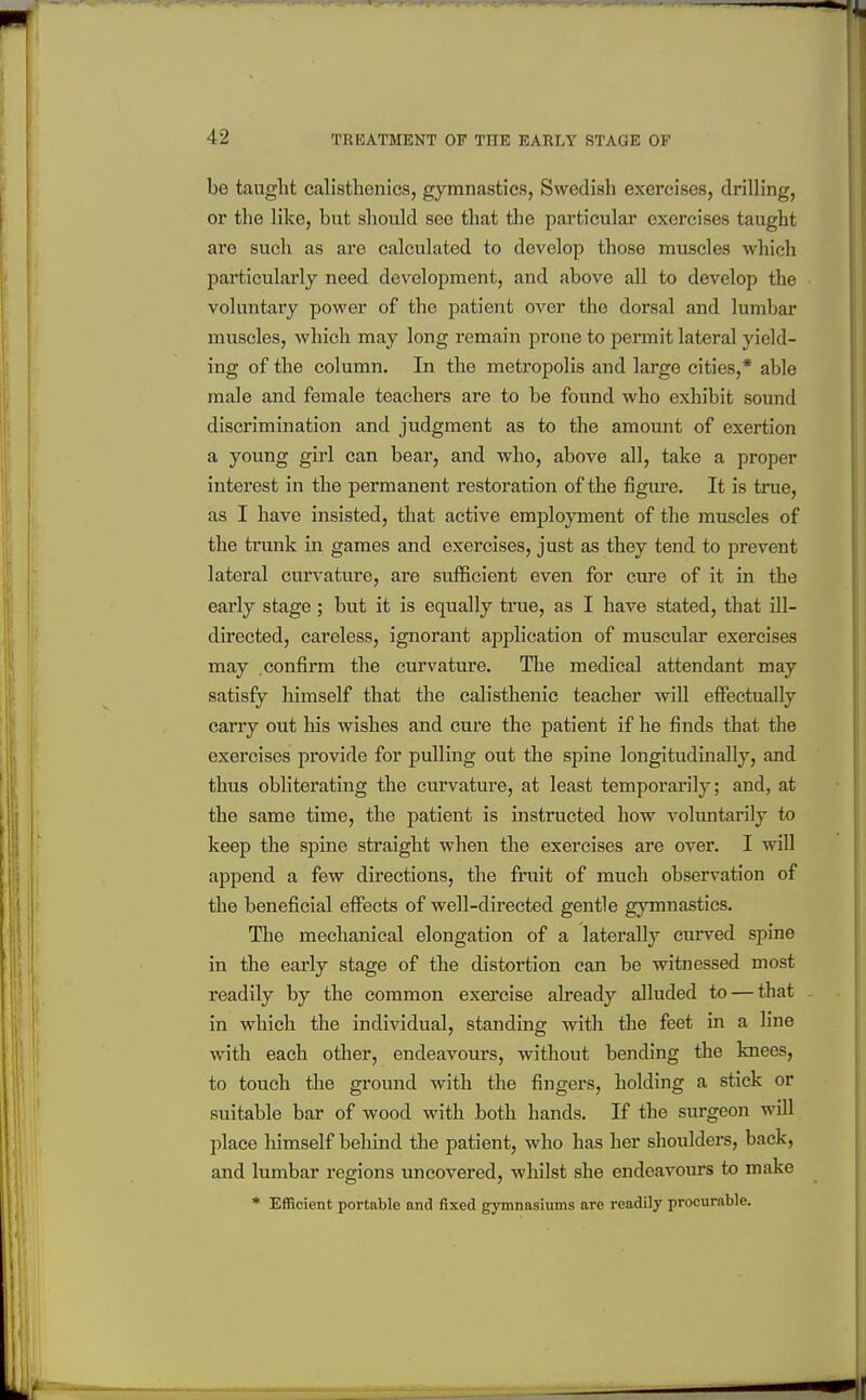 be taught calisthenics, gymnastics, Swedish exercises, drilling, or the like, but should see that tlie particular exercises taught are such as are calculated to develop those muscles which particularly need development, and above all to develop the voluntary power of the patient over the dorsal and lumbar muscles, which may long remain prone to permit lateral yield- ing of the column. In the metropolis and large cities,* able male and female teachers are to be found who exhibit sound discrimination and judgment as to the amount of exertion a young girl can bear, and who, above all, take a proper interest in the permanent restoration of the figm-e. It is true, as I have insisted, that active employment of the muscles of the trunk in games and exercises, just as they tend to prevent lateral curvature, are sufficient even for cure of it in the eai'ly stage ; but it is equally true, as I have stated, that ill- directed, careless, ignorant application of muscular exercises may confirm the curvature. The medical attendant may satisfy himself that the calisthenic teacher will effectually carry out liis wishes and cure the patient if he finds that the exercises provide for pulling out the spine longitudinally, and thus obliterating the curvature, at least temporarily; and, at the same time, the patient is instructed how voluntarily to keep the spine straight when the exercises are over. I will append a few directions, the fruit of much observation of the beneficial effects of well-directed gentle gymnastics. The mechanical elongation of a laterally curved spine in the early stage of the distortion can be witnessed most readily by the common exei'cise already alluded to — that in which the individual, standing with the feet in a line with each other, endeavours, without bending the knees, to touch the ground with the fingers, holding a stick or suitable bar of wood with both hands. If the surgeon will place himself behind the patient, who has her shoulders, back, and lumbar regions uncovered, whilst she endeavoms to make * Efficient portable and fixed gymnasiums are readily procurable.