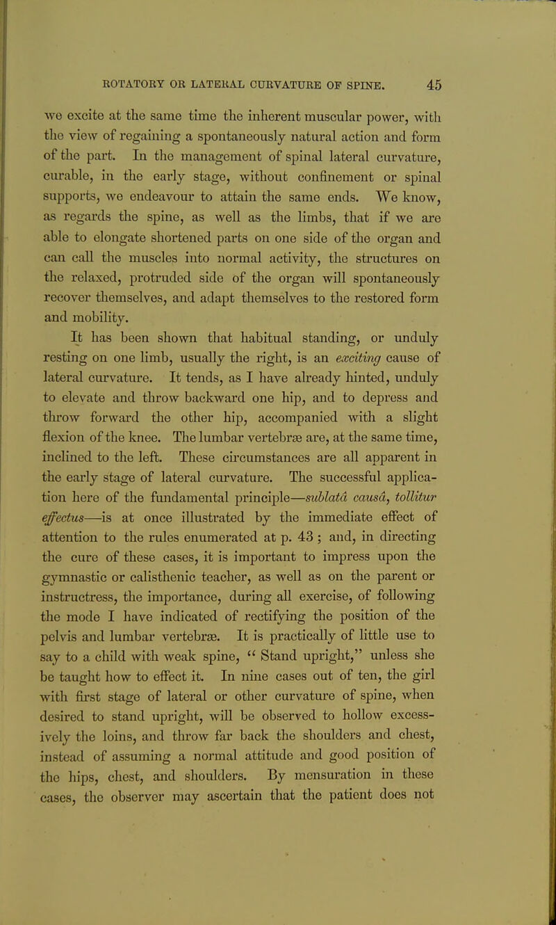 we excite at the same time the inherent muscular power, with the view of regaining a spontaneously natural action and form of the part. In the management of spinal lateral curvature, curable, in the early stage, without confinement or spinal supports, we endeavour to attain the same ends. We know, as regards the spine, as well as the limbs, that if we are able to elongate shortened parts on one side of the organ and can call the muscles into normal activity, the structures on the relaxed, protruded side of the organ will spontaneously recover tliemselves, and adapt themselves to the restored form and mobility. It has been shown that habitual standing, or unduly resting on one limb, usually the right, is an exciting cause of lateral curvature. It tends, as I have already hinted, unduly to elevate and throw backward one hip, and to depress and thi'ow forward the other hip, accompanied with a slight flexion of the knee. Tlae lumbar vertebrae are, at the same time, inclined to the left. These circumstances are all apparent in the early stage of lateral curvature. The successful applica- tion here of the fundamental principle—suhlatd causa, tollitur effectus—is at once illustrated by the immediate effect of attention to the rules enumerated at p. 43; and, in directing the cure of these cases, it is important to impress upon the gymnastic or calisthenic teacher, as well as on the parent or instructress, tlie importance, during aU exercise, of following the mode I have indicated of rectifying the position of the pelvis and lumbar vertebras. It is practically of little use to say to a child with weak spine,  Stand upright, unless she be taught how to effect it. In nine cases out of ten, the girl with first stage of lateral or other curvature of spine, when desired to stand upright, will be observed to hollow excess- ively the loins, and throw far back the shoulders and chest, instead of assuming a normal attitude and good position of the hips, chest, and shoulders. By mensuration in these cases, the observer may ascertain that the patient does not